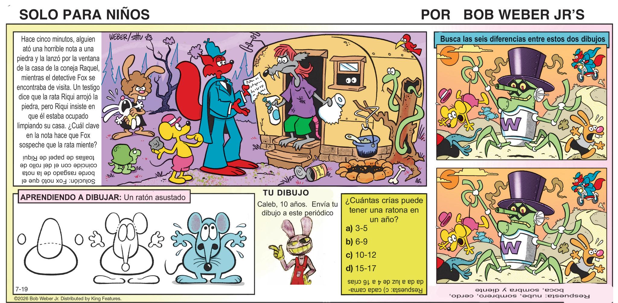 Graphics OCR: SOLO PARA NIÑOS Hace cinco minutosalguien ató una horrible nota a una piedra y la lanzó por la ventana de la casa de la coneja Raquelmientras el detective Fox se encontraba de visita. Un testigo dice que la rata Riqui arrojó la piedrapero Riqui insiste en que él estaba ocupado limpiando su casa. ¿Cuál clave en la nota hace que Fox sospeche que la rata miente? by an add a se ?? ??????? ?? ?? ?????? ja en oo x M WEBER/SU APRENDIENDO A DIBUJAR: Un ratón asustado litipan biury POR BOB WEBER JR'S Busca las seis diferencias entre estos dos dibujos S TU DIBUJO Caleb10 años. Envía tu ¿Cuántas crías puede dibujo a este periódico tener una ratona en un año? W ? 7-19 ©2026 Bob Weber Jr. Distributed by King Features. a) 3-5 b) 6-9 c) 10-12 d) 15-17 zij e pp pp - d ( W ????? ??quos ‘eoog * quos ‘?qnu eisendse SOLO PARA NIÑOS Hace cinco minutosalguien ató una horrible nota a una piedra y la lanzó por la ventana de la casa de la coneja Raquelmientras el detective Fox se encontraba de visita . Un testigo dice que la rata Riqui arrojó la piedrapero Riqui insiste en que él estaba ocupado limpiando su casa . ¿ Cuál clave en la nota hace que Fox sospeche que la rata miente ? by an add a se ?? ??????? ?? ?? ?????? ja en oo x M WEBER / SU APRENDIENDO A DIBUJAR : Un ratón asustado litipan biury POR BOB WEBER JR'S Busca las seis diferencias entre estos dos dibujos S TU DIBUJO Caleb10 años . Envía tu ¿ Cuántas crías puede dibujo a este periódico tener una ratona en un año ? W ? 7-19 © 2026 Bob Weber Jr. Distributed by King Features . a ) 3-5 b ) 6-9 c ) 10-12 d ) 15-17 zij e pp pp - d ( W ????? ??quos ‘ eoog * quos ‘ ?qnu eisendse