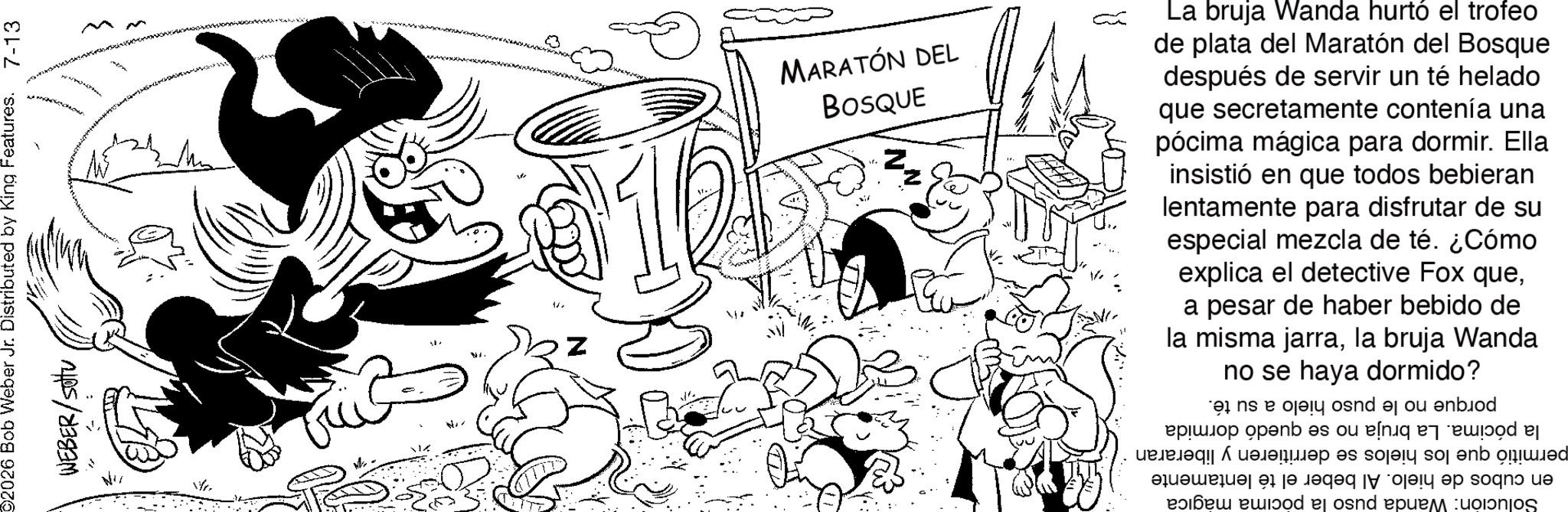 Pleased OCR: 02026 Bob Weber Jr. Distributed by King Features. WEBER/sotu 7-13 M N M M 0 120 MARATÓN DEL BOSQUE E La bruja Wanda hurtó el trofeo de plata del Maratón del Bosque después de servir un té helado que secretamente contenía una pócima mágica para dormir. Ella insistió en que todos bebieran lentamente para disfrutar de su especial mezcla de té. ¿Cómo explica el detective Fox quea pesar de haber bebido de Wanda la misma jarrala bruja no se haya dormido? porque no le puso hielo a su té. la pócima. La bruja no se quedó dormida permitió que los hielos se derritieren y liberaran en cubos de hielo. Al beber el té lentamente Solución: Wanda puso la pocima magica 02026 Bob Weber Jr. Distributed by King Features . WEBER / sotu 7-13 M N M M 0 120 MARATÓN DEL BOSQUE E La bruja Wanda hurtó el trofeo de plata del Maratón del Bosque después de servir un té helado que secretamente contenía una pócima mágica para dormir . Ella insistió en que todos bebieran lentamente para disfrutar de su especial mezcla de té . ¿ Cómo explica el detective Fox quea pesar de haber bebido de Wanda la misma jarrala bruja no se haya dormido ? porque no le puso hielo a su té . la pócima . La bruja no se quedó dormida permitió que los hielos se derritieren y liberaran en cubos de hielo . Al beber el té lentamente Solución : Wanda puso la pocima magica