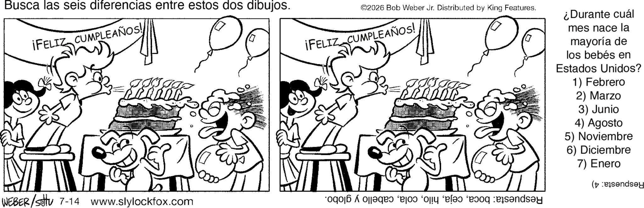Fictional character OCR: Busca las seis diferencias entre estos dos dibujos. ¡FELIZ CUMPLEAÑOS! WEBER /sotu 7-14 www.slylockfox.com ©2026 Bob Weber Jr. Distributed by King Features. ¡FELIZ CUMPLEAÑOS! ‘oqoj? ojj?qr? ‘ejo? ‘ojiy ‘e??? ‘e?oq :eis?nds?y ¿Durante cuál mes nace la mayoría de los bebés en Estados Unidos? 1) Febrero 2) Marzo 3) Junio 4) Agosto 5) Noviembre 6) Diciembre 7) Enero (and Busca las seis diferencias entre estos dos dibujos . ¡ FELIZ CUMPLEAÑOS ! WEBER / sotu 7-14 www.slylockfox.com © 2026 Bob Weber Jr. Distributed by King Features . ¡ FELIZ CUMPLEAÑOS ! ‘ oqoj? ojj?qr? ‘ ejo? ‘ ojiy ‘ e??? ‘ e?oq : eis?nds?y ¿ Durante cuál mes nace la mayoría de los bebés en Estados Unidos ? 1 ) Febrero 2 ) Marzo 3 ) Junio 4 ) Agosto 5 ) Noviembre 6 ) Diciembre 7 ) Enero ( and
