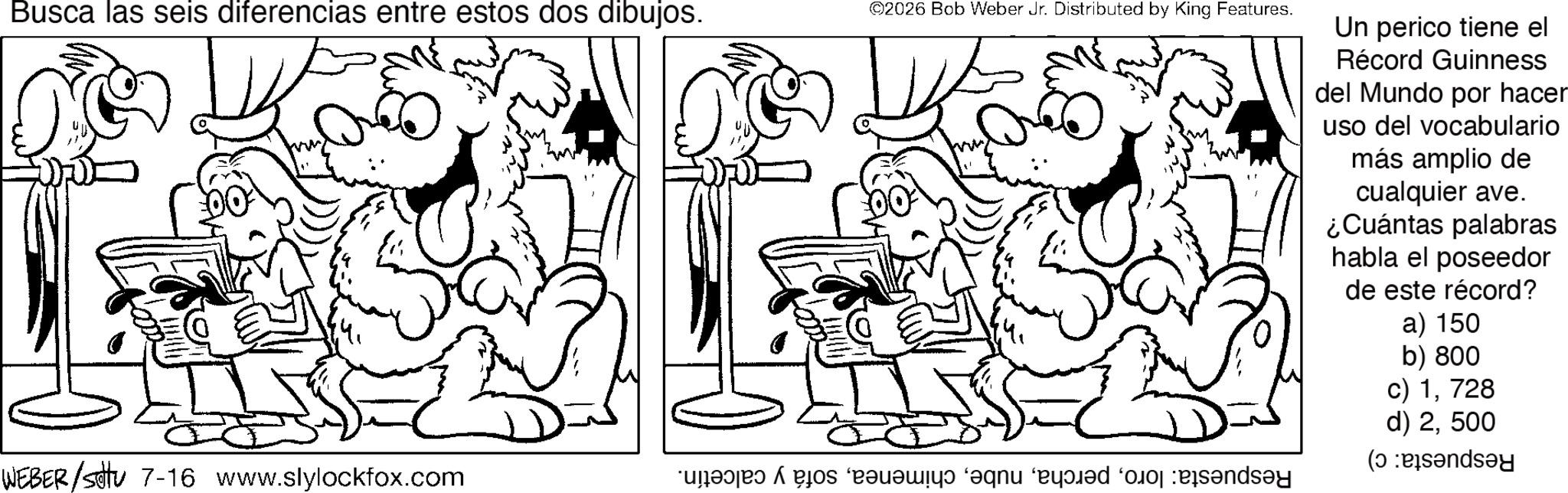 Fictional character OCR: Busca las seis diferencias entre estos dos dibujos. WEBER/SU 7-16 www.slylockfox.com ©2026 Bob Weber Jr. Distributed by King Features. a b c d e f Un perico tiene el Récord Guinness del Mundo por hacer uso del vocabulario más amplio de cualquier ave. ¿Cuántas palabras habla el poseedor de este récord? a) 150 b) 800 c) 1728 d) 2500 (sandsy Busca las seis diferencias entre estos dos dibujos . WEBER / SU 7-16 www.slylockfox.com © 2026 Bob Weber Jr. Distributed by King Features . a b c d e f Un perico tiene el Récord Guinness del Mundo por hacer uso del vocabulario más amplio de cualquier ave . ¿ Cuántas palabras habla el poseedor de este récord ? a ) 150 b ) 800 c ) 1728 d ) 2500 ( sandsy