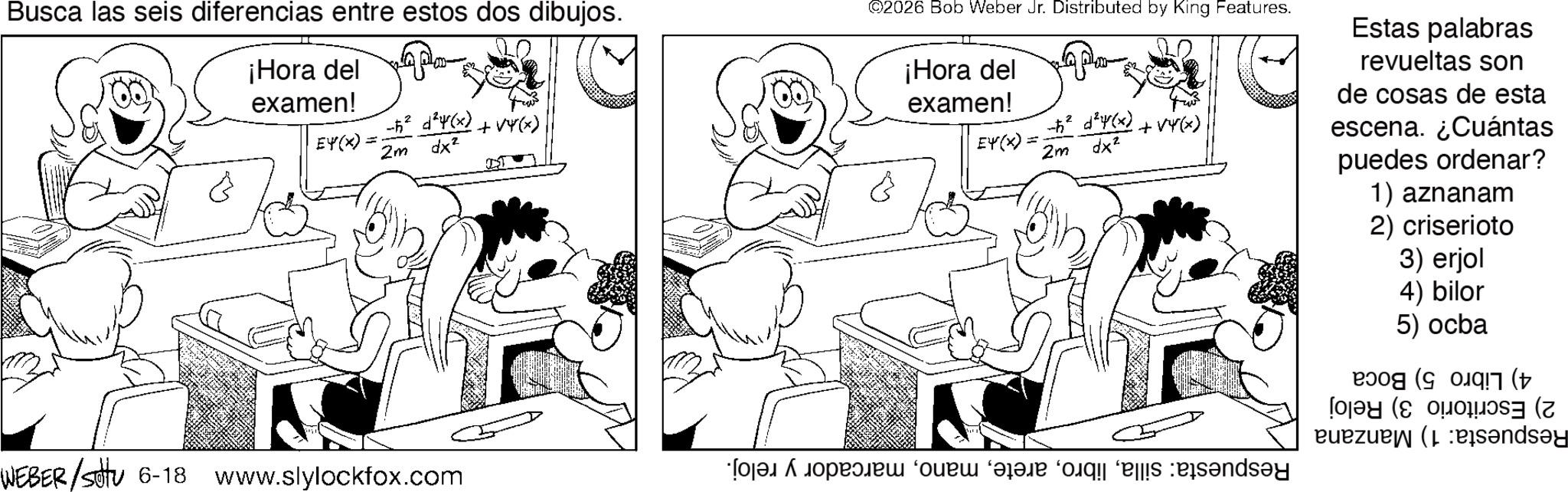Fictional character OCR: Busca las seis diferencias entre estos dos dibujos. ¡Hora del examen! £4(x) + 2m dx² ©2026 Bob Weber Jr. Distributed by King Features. ¡Hora del examen! EY(X) -² x²+(x)+4(x) 2m dx² Estas palabras revueltas son de cosas de esta escena. ¿Cuántas puedes ordenar? 1) aznanam 2) criserioto 3) erjol 4) bilor 5) ocba (7 (+ ( (sandsy WEBER/sotu 6-18 www.slylockfox.com a b c d e ndry Busca las seis diferencias entre estos dos dibujos . ¡ Hora del examen ! £ 4 ( x ) + 2m dx² © 2026 Bob Weber Jr. Distributed by King Features . ¡ Hora del examen ! EY ( X ) -² x² + ( x ) +4 ( x ) 2m dx² Estas palabras revueltas son de cosas de esta escena . ¿ Cuántas puedes ordenar ? 1 ) aznanam 2 ) criserioto 3 ) erjol 4 ) bilor 5 ) ocba ( 7 ( + ( ( sandsy WEBER / sotu 6-18 www.slylockfox.com a b c d e ndry