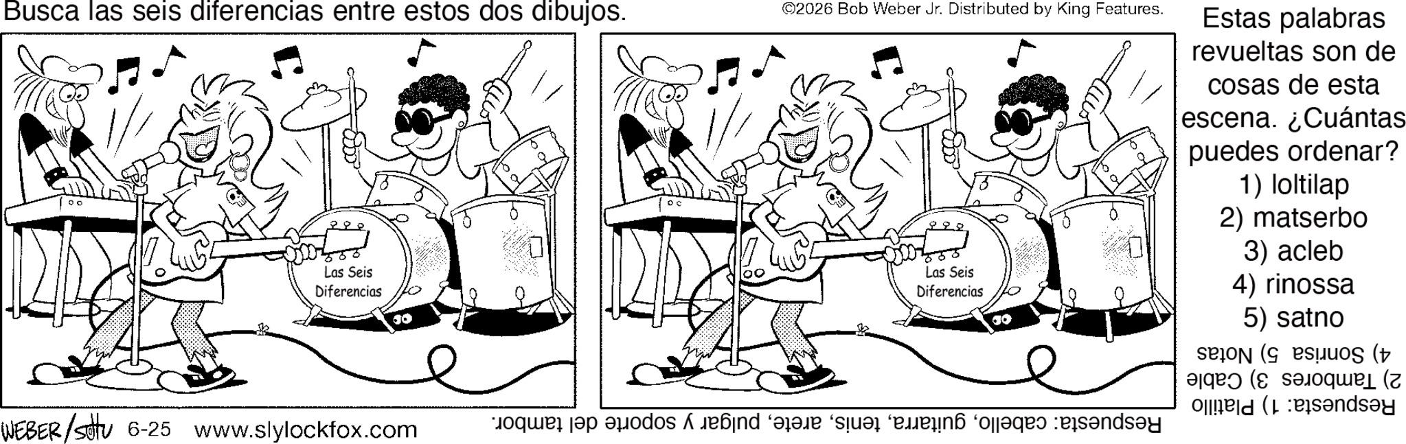 Fictional character OCR: Busca las seis diferencias entre estos dos dibujos. Las Seis Diferencias ©2026 Bob Weber Jr. Distributed by King Features. Las Seis Diferencias Estas palabras revueltas son de cosas de esta escena. ¿Cuántas puedes ordenar? 1) loltilap 2) matserbo 3) acleb 4) rinossa 5) satno ( ( (b?nd?y WEBER /sottu 6-25 www.slylockfox.com e a bad dar na agad been Busca las seis diferencias entre estos dos dibujos . Las Seis Diferencias © 2026 Bob Weber Jr. Distributed by King Features . Las Seis Diferencias Estas palabras revueltas son de cosas de esta escena . ¿ Cuántas puedes ordenar ? 1 ) loltilap 2 ) matserbo 3 ) acleb 4 ) rinossa 5 ) satno ( ( ( b?nd?y WEBER / sottu 6-25 www.slylockfox.com e a bad dar na agad been