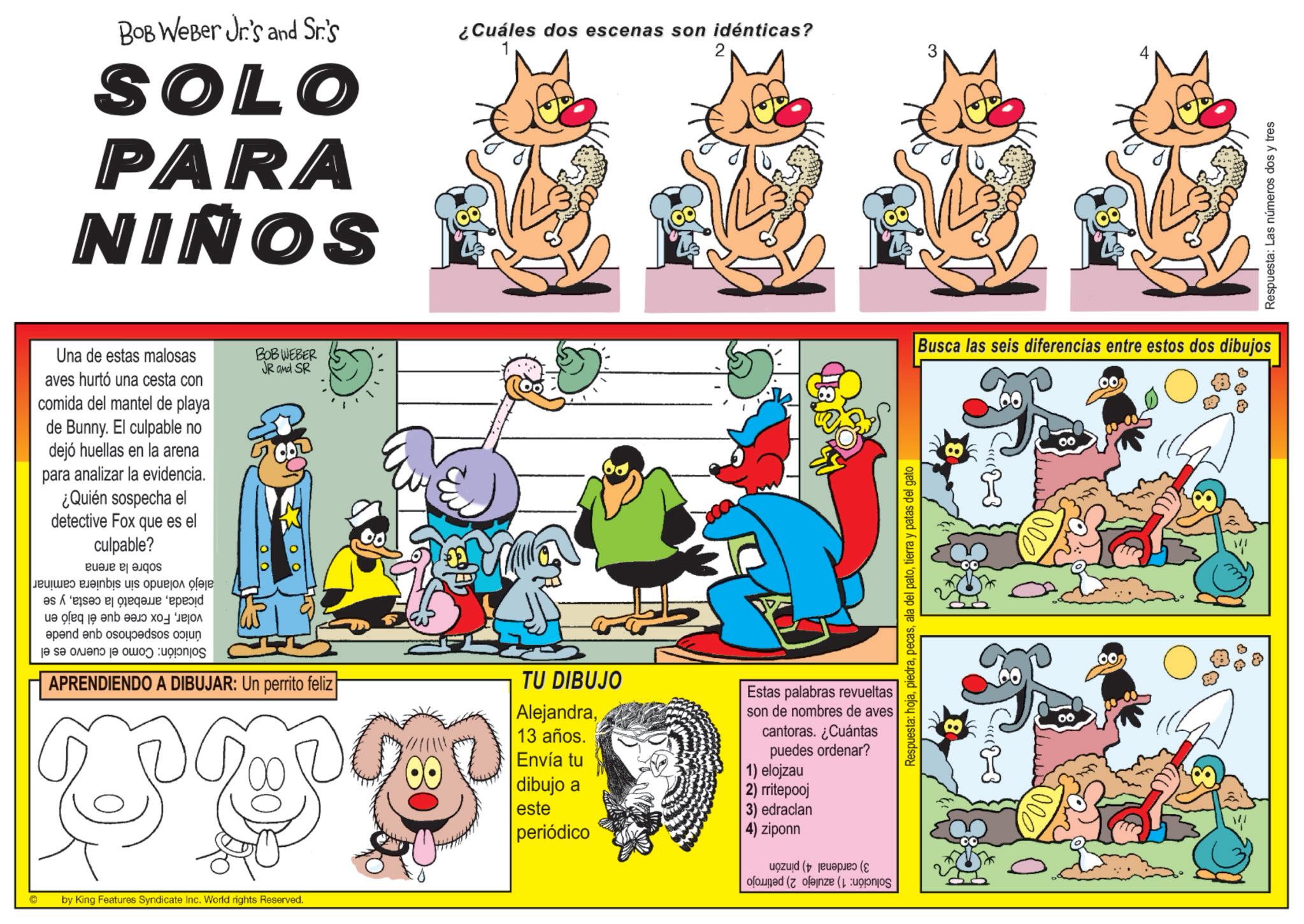 Animated cartoon OCR: 2 BOB Weber Jr's and Sr.'s ¿Cuáles dos escenas son idénticas? SOLO PARA NIÑOS Una de estas malosas aves hurtó una cesta con comida del mantel de playa de Bunny. El culpable no dejó huellas en la arena para analizar la evidencia. ¿Quién sospecha el detective Fox que es el culpable? Be s J???? eJainbis uis ?????? ??? BOBWEBER JR and SR a b c e of je en d Respuesta: Las números dos y tres Busca las seis diferencias entre estos dos dibujos Respuesta: hojatierra y patas del gato apend and so je se on je pos APRENDIENDO A DIBUJAR: Un perrito feliz TU DIBUJO Alejandra13 años. Estas palabras revueltas son de nombres de aves cantoras. ¿Cuántas puedes ordenar? 1) elojzau Envía tu dibujo a este 2) rritepooj 3) edraclan periódico 4) ziponn © by King Features Syndicate Inc. World rights Reserved.. (( (( «3 0 0 w 2 BOB Weber Jr's and Sr.'s ¿ Cuáles dos escenas son idénticas ? SOLO PARA NIÑOS Una de estas malosas aves hurtó una cesta con comida del mantel de playa de Bunny . El culpable no dejó huellas en la arena para analizar la evidencia . ¿ Quién sospecha el detective Fox que es el culpable ? Be s J???? eJainbis uis ?????? ??? BOBWEBER JR and SR a b c e of je en d Respuesta : Las números dos y tres Busca las seis diferencias entre estos dos dibujos Respuesta : hojaala del patotierra y patas del gato apend and so je se on je pos APRENDIENDO A DIBUJAR : Un perrito feliz TU DIBUJO Alejandra13 años . Estas palabras revueltas son de nombres de aves cantoras . ¿ Cuántas puedes ordenar ? 1 ) elojzau Envía tu dibujo a este 2 ) rritepooj 3 ) edraclan periódico 4 ) ziponn © by King Features Syndicate Inc. World rights Reserved .. ( ( ( ( « 3 0 0 w