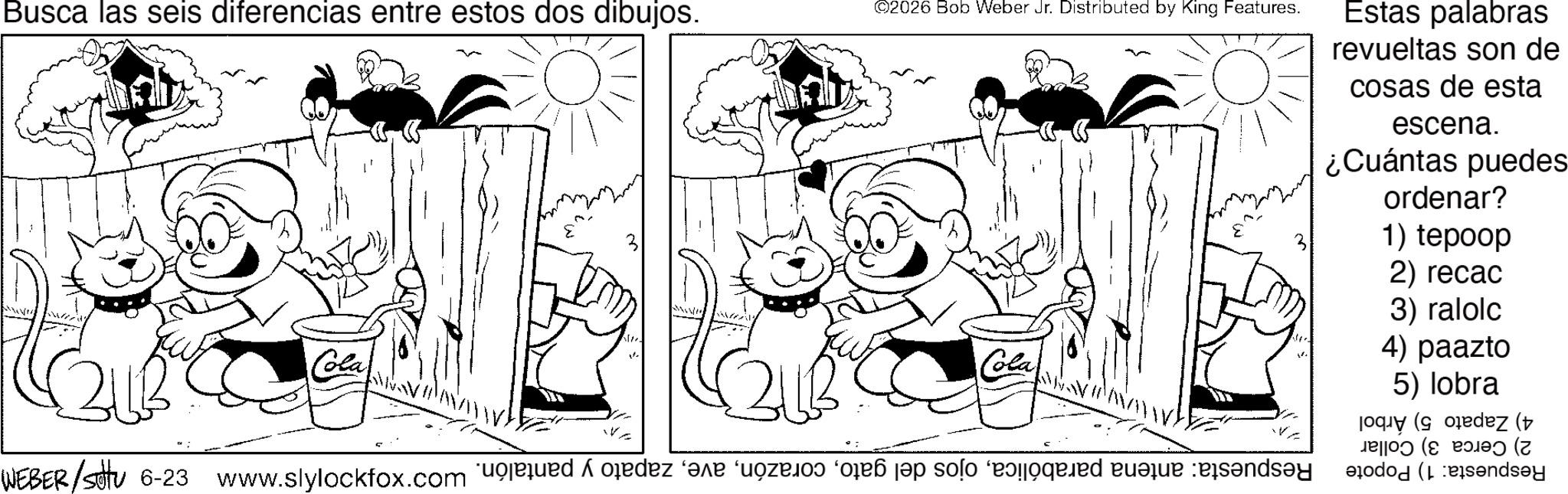 Line art OCR: Busca las seis diferencias entre estos dos dibujos. Cola ? ©2026 Bob Weber Jr. Distributed by King Features. Cola WEBER/Sotu 6-23 www.slylockfox.com de la solo feed bar :es?nds?y Estas palabras revueltas son de cosas de esta escena. ¿Cuántas puedes ordenar? 1) tepoop 2) recac 3) ralolc 4) paazto 5) lobra dez ( ( endsey Busca las seis diferencias entre estos dos dibujos . Cola ? © 2026 Bob Weber Jr. Distributed by King Features . Cola WEBER / Sotu 6-23 www.slylockfox.com de la solo feed bar : es?nds?y Estas palabras revueltas son de cosas de esta escena . ¿ Cuántas puedes ordenar ? 1 ) tepoop 2 ) recac 3 ) ralolc 4 ) paazto 5 ) lobra dez ( ( endsey