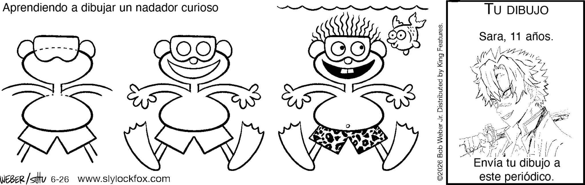 Graphics OCR: Aprendiendo a dibujar un nadador curioso WEBER/Stu 6-26 www.slylockfox.com ©2026 Bob Weber Jr. Distributed by King Features. TU DIBUJO Sara11 años. Envía tu dibujo a este periódico. Aprendiendo a dibujar un nadador curioso WEBER / Stu 6-26 www.slylockfox.com © 2026 Bob Weber Jr. Distributed by King Features . TU DIBUJO Sara11 años . Envía tu dibujo a este periódico .