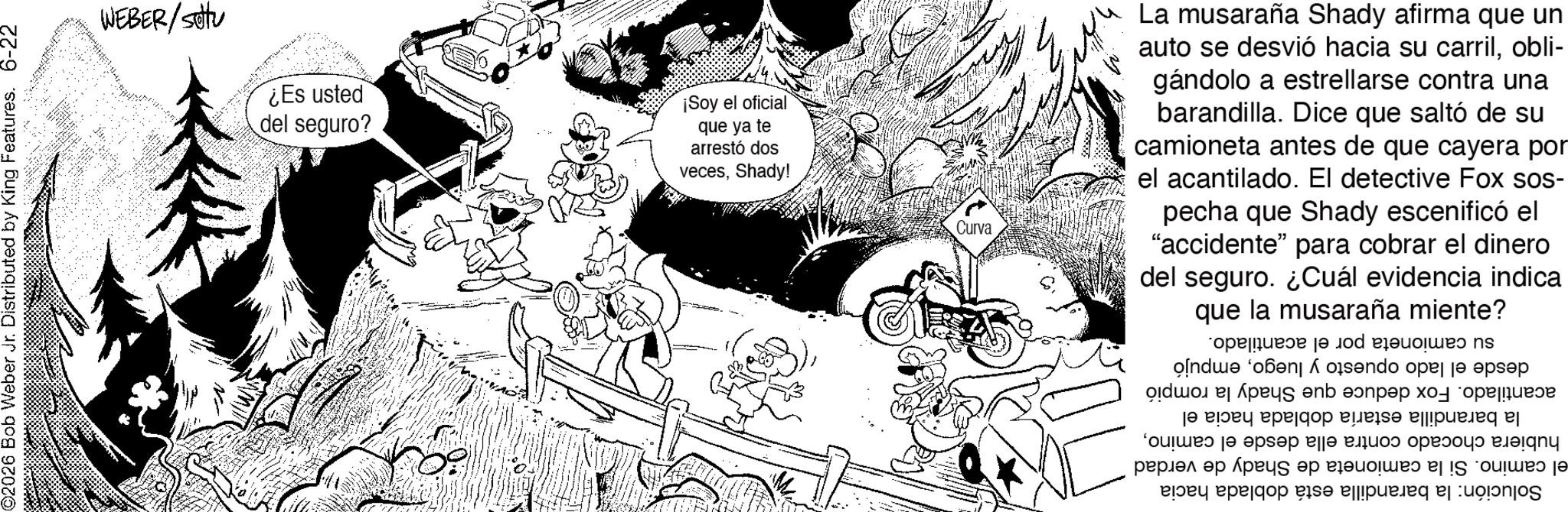 Line art OCR: ©2026 Bob Weber Jr. Distributed by King Features. 6-22 WEBER/stu ¿Es usted del seguro? * ¡Soy el oficial que ya te arrestó dos vecesShady! Curva La musaraña Shady afirma que un auto se desvió hacia su carrilobli- gándolo a estrellarse contra una barandilla. Dice que saltó de su camioneta antes de que cayera por el acantilado. El detective Fox sos- pecha que Shady escenificó el "accidente" para cobrar el dinero del seguro. ¿Cuál evidencia indica que la musaraña miente? su camioneta por el desde el lado opuesto y luegoempujó acantilado. Fox deduce que Shady la rompió la barandilla estaría doblada hacia el hubiera chocado contra ella desde el caminoel camino. Si la camioneta de Shady de verdad Solución: la barandilla está doblada hacia acantilado. © 2026 Bob Weber Jr. Distributed by King Features . 6-22 WEBER / stu ¿ Es usted del seguro ? * ¡ Soy el oficial que ya te arrestó dos vecesShady ! Curva La musaraña Shady afirma que un auto se desvió hacia su carrilobli- gándolo a estrellarse contra una barandilla . Dice que saltó de su camioneta antes de que cayera por el acantilado . El detective Fox sos- pecha que Shady escenificó el " accidente " para cobrar el dinero del seguro . ¿ Cuál evidencia indica que la musaraña miente ? su camioneta por el desde el lado opuesto y luegoempujó acantilado . Fox deduce que Shady la rompió la barandilla estaría doblada hacia el hubiera chocado contra ella desde el caminoel camino . Si la camioneta de Shady de verdad Solución : la barandilla está doblada hacia acantilado .
