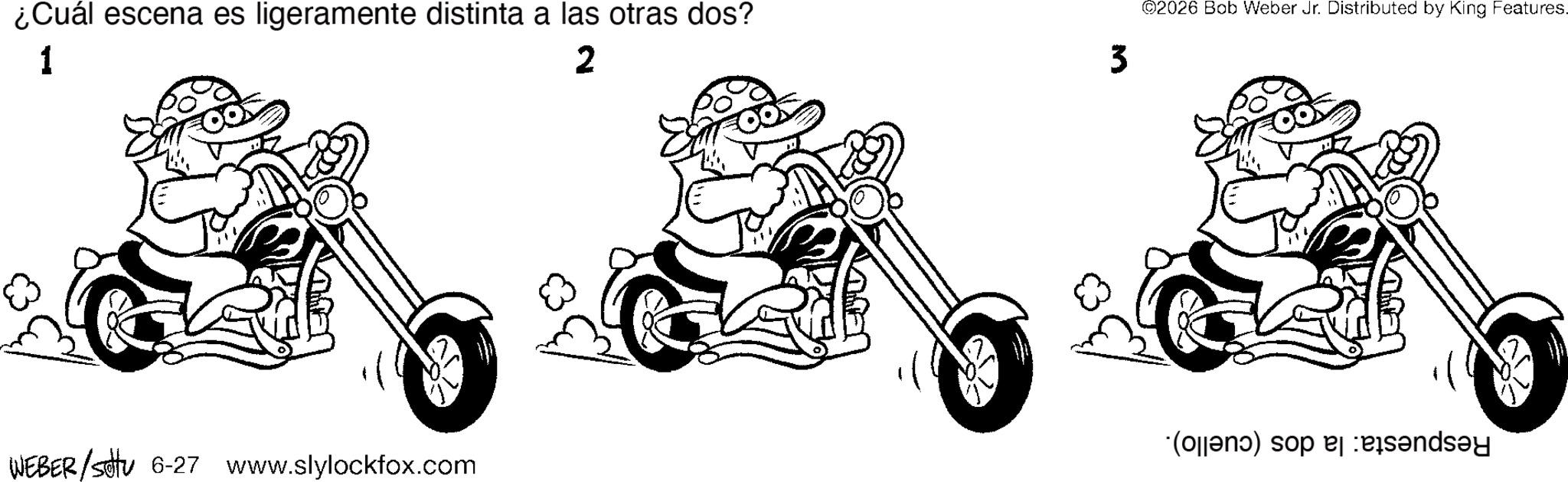 Graphics OCR: ¿Cuál escena es ligeramente distinta a las otras dos? 1 2 3 ©2026 Bob Weber Jr. Distributed by King Features. (open) so bend WEBER/Settu 6-27 www.slylockfox.com ¿ Cuál escena es ligeramente distinta a las otras dos ? 1 2 3 © 2026 Bob Weber Jr. Distributed by King Features . ( open ) so bend WEBER / Settu 6-27 www.slylockfox.com