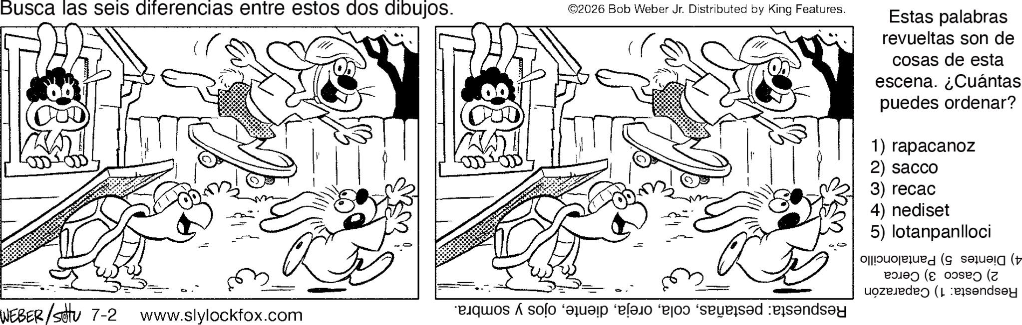 Happiness OCR: Busca las seis diferencias entre estos dos dibujos. ©2026 Bob Weber Jr. Distributed by King Features. a WEBER /sotu 7-2 www.slylockfox.com que solo a la desandsay Estas palabras revueltas son de cosas de esta escena. ¿Cuántas puedes ordenar? 1) rapacanoz 2) sacco 3) recac 4) nediset 5) lotanpanlloci ( ( Busca las seis diferencias entre estos dos dibujos . © 2026 Bob Weber Jr. Distributed by King Features . a WEBER / sotu 7-2 www.slylockfox.com que solo a la desandsay Estas palabras revueltas son de cosas de esta escena . ¿ Cuántas puedes ordenar ? 1 ) rapacanoz 2 ) sacco 3 ) recac 4 ) nediset 5 ) lotanpanlloci ( (