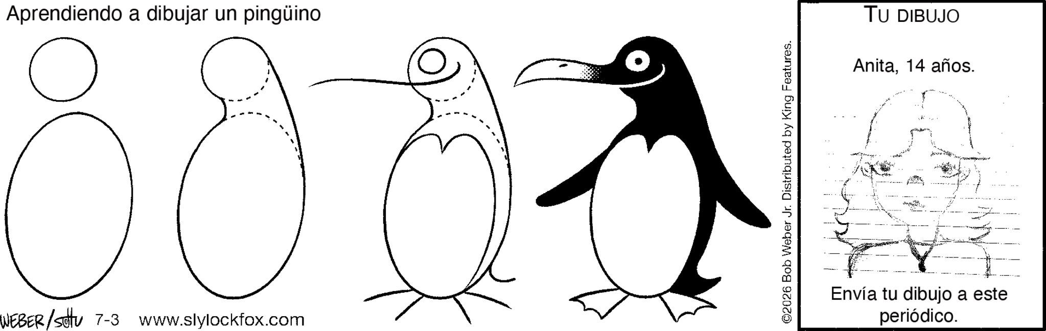 Coloring book OCR: Aprendiendo a dibujar un pingüino 80 WEBER/Sotu 7-3 www.slylockfox.com ©2026 Bob Weber Jr. Distributed by King Features. TU DIBUJO Anita14 años. Envía tu dibujo a este periódico. Aprendiendo a dibujar un pingüino 80 WEBER / Sotu 7-3 www.slylockfox.com © 2026 Bob Weber Jr. Distributed by King Features . TU DIBUJO Anita14 años . Envía tu dibujo a este periódico .
