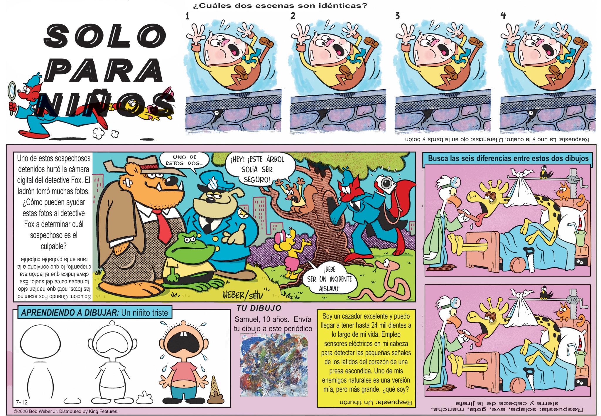 Animal Figure OCR: SOLO PARA NINOS 1 ¿Cuáles dos escenas son idénticas? 2 Uno de estos sospechosos detenidos hurtó la cámara digital del detective Fox. El !! ladrón tomó muchas fotos. ¿Cómo pueden ayudar estas fotos al detective Fox a determinar cuál sospechoso es el culpable? add ac ? UNO DE ESTOS DOS... ¡HEY! ¡ESTE ÁRBOL SOLÍA SER SEGURO! 111 " Busca las seis diferencias entre estos dos dibujos a b c ??? ?? ? ??? ???? by as an ops by a ox to open upps W APRENDIENDO A DIBUJAR: Un niñito triste 7-12 ©2026 Bob Weber Jr. Distributed by King Features. WEBER/Stu M ¡DEBE SER UN INCIDENTE TU DIBUJO Samuel10 años. Envía tu dibujo a este periódico AISLADO! Soy un cazador excelente y puedo llegar a tener hasta 24 mil dientes a lo largo de mi vida. Empleo sensores eléctricos en mi cabeza para detectar las pequeñas señales de los latidos del corazón de una presa escondida. Uno de mis enemigos naturales es una versión míapero más grande. ¿qué soy? ??? ?? ez?qe ??! ‘éã ‘?ƒ ‘edejos en SOLO PARA NINOS 1 ¿ Cuáles dos escenas son idénticas ? 2 Uno de estos sospechosos detenidos hurtó la cámara digital del detective Fox . El !! ladrón tomó muchas fotos . ¿ Cómo pueden ayudar estas fotos al detective Fox a determinar cuál sospechoso es el culpable ? add ac ? UNO DE ESTOS DOS ... ¡ HEY ! ¡ ESTE ÁRBOL SOLÍA SER SEGURO ! 111 " Busca las seis diferencias entre estos dos dibujos a b c ??? ?? ? ??? ???? by as an ops by a ox to open upps W APRENDIENDO A DIBUJAR : Un niñito triste 7-12 © 2026 Bob Weber Jr. Distributed by King Features . WEBER / Stu M ¡ DEBE SER UN INCIDENTE TU DIBUJO Samuel10 años . Envía tu dibujo a este periódico AISLADO ! Soy un cazador excelente y puedo llegar a tener hasta 24 mil dientes a lo largo de mi vida . Empleo sensores eléctricos en mi cabeza para detectar las pequeñas señales de los latidos del corazón de una presa escondida . Uno de mis enemigos naturales es una versión míapero más grande . ¿ qué soy ? ??? ?? ez?qe ?? ! ‘ éã ‘ ?ƒ ‘ edejos en
