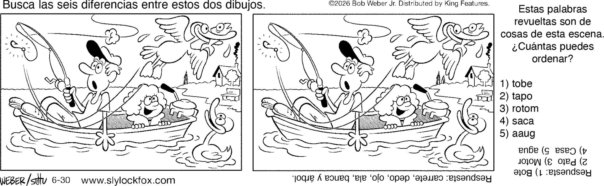 Pleased OCR: Busca las seis diferencias entre estos dos dibujos. WEBER/settu 6-30 www.slylockfox.com ©2026 Bob Weber Jr. Distributed by King Features. e pe o per day Estas palabras revueltas son de cosas de esta escena. ¿Cuántas puedes ordenar? 1) tobe 2) tapo 3) rotom 4) saca 5) aaug ense (es ( ( (day Busca las seis diferencias entre estos dos dibujos . WEBER / settu 6-30 www.slylockfox.com © 2026 Bob Weber Jr. Distributed by King Features . e pe o per day Estas palabras revueltas son de cosas de esta escena . ¿ Cuántas puedes ordenar ? 1 ) tobe 2 ) tapo 3 ) rotom 4 ) saca 5 ) aaug ense ( es ( ( ( day