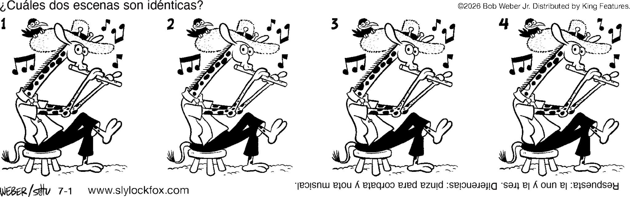Guitar OCR: ¿Cuáles dos escenas son idénticas? 1 2 WEBER/settu 7-1 www.slylockfox.com 3 ©2026 Bob Weber Jr. Distributed by King Features. 4 Respuesta: la uno y la tres. Diferencias: pinza para corbata y nota musical. ¿ Cuáles dos escenas son idénticas ? 1 2 WEBER / settu 7-1 www.slylockfox.com 3 © 2026 Bob Weber Jr. Distributed by King Features . 4 Respuesta : la uno y la tres . Diferencias : pinza para corbata y nota musical .
