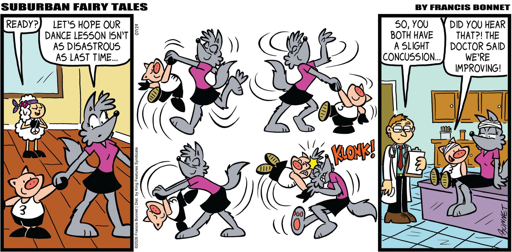Publication OCR: Dm3 SUBURBAN FAIRY TALES READY? LET'S HOPE OUR DANCE LESSON ISN'T AS DISASTROUS AS LAST TIME... 07/19 ©2026 Francis Bonnet | Dist. by King Features Syndicate DOO NE KLONK! BY FRANCIS BONNET 50YOU BOTH HAVE A SLIGHT CONCUSSION... DID YOU HEAR THAT?! THE DOCTOR SAID WE'RE IMPROVING! BONNET Dm3 SUBURBAN FAIRY TALES READY ? LET'S HOPE OUR DANCE LESSON ISN'T AS DISASTROUS AS LAST TIME ... 07/19 © 2026 Francis Bonnet | Dist . by King Features Syndicate DOO NE KLONK ! BY FRANCIS BONNET 50YOU BOTH HAVE A SLIGHT CONCUSSION ... DID YOU HEAR THAT ?! THE DOCTOR SAID WE'RE IMPROVING ! BONNET
