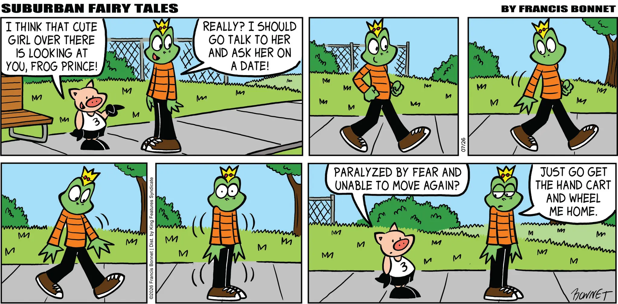 Fiction OCR: m SUBURBAN FAIRY TALES I THINK THAT CUTE GIRL OVER THERE IS LOOKING AT YOUFROG PRINCE! REALLY? I SHOULD GO TALK TO HER AND ASK HER ON A DATE! www www M M wwwwww M M m M M M ©2026 Francis Bonnet | Dist. by King Features Syndicate ???? M mm M M M www M M M m ?? BY FRANCIS BONNET 100 M M M M M 07/26 M PARALYZED BY FEAR AND UNABLE TO MOVE AGAIN? M JUST GO GET THE HAND CART AND WHEEL ME HOME. M M M M M M M M 3 M M M M M BONNET m SUBURBAN FAIRY TALES I THINK THAT CUTE GIRL OVER THERE IS LOOKING AT YOUFROG PRINCE ! REALLY ? I SHOULD GO TALK TO HER AND ASK HER ON A DATE ! www www M M wwwwww M M m M M M © 2026 Francis Bonnet | Dist . by King Features Syndicate ???? M mm M M M www M M M m ?? BY FRANCIS BONNET 100 M M M M M 07/26 M PARALYZED BY FEAR AND UNABLE TO MOVE AGAIN ? M JUST GO GET THE HAND CART AND WHEEL ME HOME . M M M M M M M M 3 M M M M M BONNET
