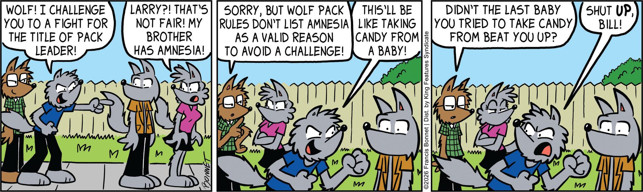 Comic book OCR: WOLF! I CHALLENGE YOU TO A FIGHT FOR THE TITLE OF PACK LEADER! M M M M LARRY?! THAT'S NOT FAIR! MY BROTHER HAS AMNESIA! SORRYBUT WOLF PACK RULES DON'T LIST AMNESIA AS A VALID REASON THIS'LL BE LIKE TAKING CANDY FROM TO AVOID A CHALLENGE! A BABY! BONNET MMM M Mm M D ©2026 Francis Bonnet | Dist. by King Features Syndicate DIDN'T THE LAST BABY YOU TRIED TO TAKE CANDY FROM BEAT YOU UP? MMMM M SHUT UPBILL! WOLF ! I CHALLENGE YOU TO A FIGHT FOR THE TITLE OF PACK LEADER ! M M M M LARRY ?! THAT'S NOT FAIR ! MY BROTHER HAS AMNESIA ! SORRYBUT WOLF PACK RULES DON'T LIST AMNESIA AS A VALID REASON THIS'LL BE LIKE TAKING CANDY FROM TO AVOID A CHALLENGE ! A BABY ! BONNET MMM M Mm M D © 2026 Francis Bonnet | Dist . by King Features Syndicate DIDN'T THE LAST BABY YOU TRIED TO TAKE CANDY FROM BEAT YOU UP ? MMMM M SHUT UPBILL !
