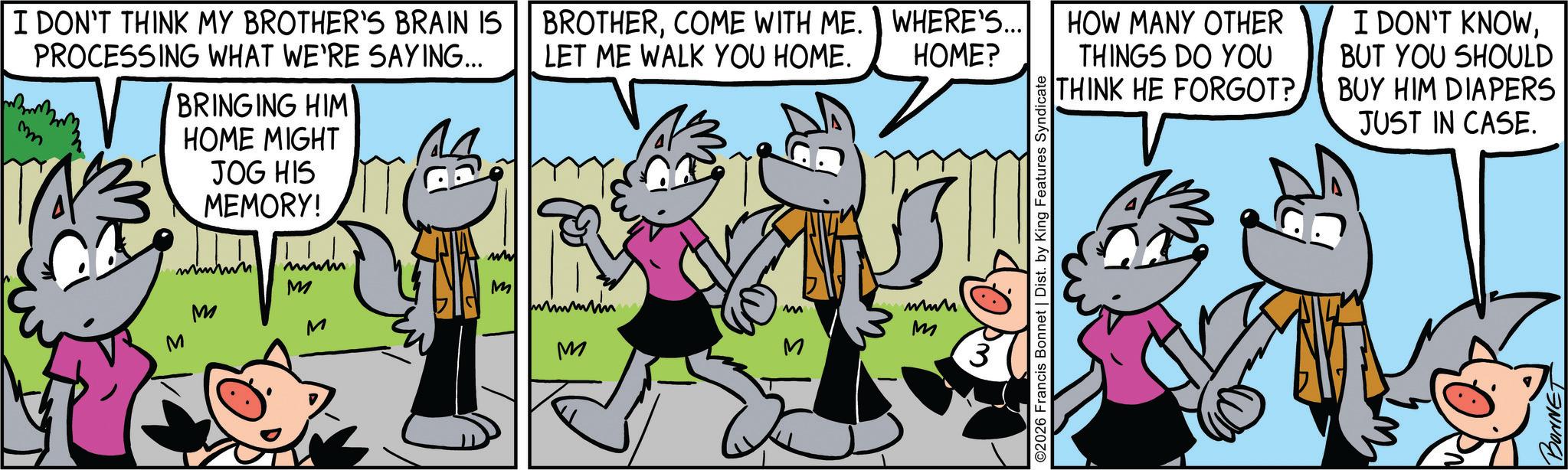 Comic book OCR: I DON'T THINK MY BROTHER'S BRAIN IS PROCESSING WHAT WE'RE SAYING... m BRINGING HIM HOME MIGHT JOG HIS MEMORY! M M BROTHERCOME WITH ME. WHERE'S... LET ME WALK YOU HOME. HOME? ww mmm M M Immun M www M M M M Rm ©2026 Francis Bonnet | Dist. by King Features Syndicate HOW MANY OTHER THINGS DO YOU THINK HE FORGOT? I DON'T KNOWBUT YOU SHOULD BUY HIM DIAPERS JUST IN CASE. BONNET I DON'T THINK MY BROTHER'S BRAIN IS PROCESSING WHAT WE'RE SAYING ... m BRINGING HIM HOME MIGHT JOG HIS MEMORY ! M M BROTHERCOME WITH ME . WHERE'S ... LET ME WALK YOU HOME . HOME ? ww mmm M M Immun M www M M M M Rm © 2026 Francis Bonnet | Dist . by King Features Syndicate HOW MANY OTHER THINGS DO YOU THINK HE FORGOT ? I DON'T KNOWBUT YOU SHOULD BUY HIM DIAPERS JUST IN CASE . BONNET