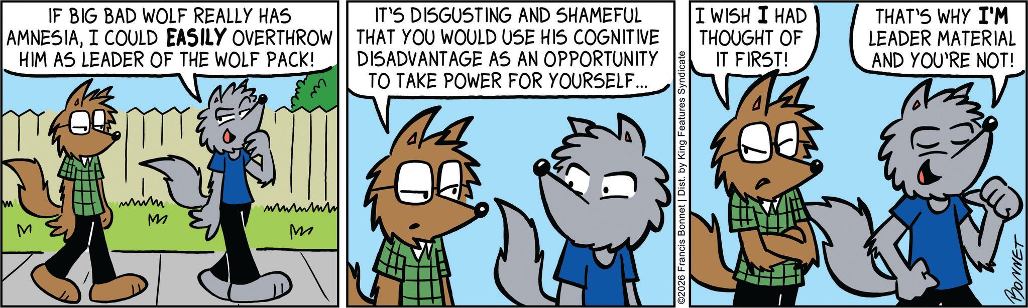 Comics OCR: M IF BIG BAD WOLF REALLY HAS AMNESIAI COULD EASILY OVERTHROW HIM AS LEADER OF THE WOLF PACK! M whim M ?????? M IT'S DISGUSTING AND SHAMEFUL THAT YOU WOULD USE HIS COGNITIVE DISADVANTAGE AS AN OPPORTUNITY TO TAKE POWER FOR YOURSELF... ©2026 Francis Bonnet | Dist. by King Features Syndicate I WISH I HAD THOUGHT OF IT FIRST! 14 THAT'S WHY I'M LEADER MATERIAL AND YOU'RE NOT! BONNET M IF BIG BAD WOLF REALLY HAS AMNESIAI COULD EASILY OVERTHROW HIM AS LEADER OF THE WOLF PACK ! M whim M ?????? M IT'S DISGUSTING AND SHAMEFUL THAT YOU WOULD USE HIS COGNITIVE DISADVANTAGE AS AN OPPORTUNITY TO TAKE POWER FOR YOURSELF ... © 2026 Francis Bonnet | Dist . by King Features Syndicate I WISH I HAD THOUGHT OF IT FIRST ! 14 THAT'S WHY I'M LEADER MATERIAL AND YOU'RE NOT ! BONNET