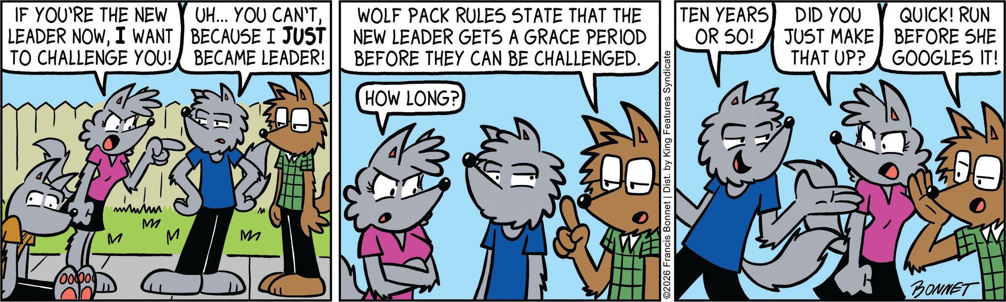 Comic book OCR: IF YOU'RE THE NEW LEADER NOWI WANT TO CHALLENGE YOU! UH... YOU CAN'TBECAUSE I JUST BECAME LEADER! WOLF PACK RULES STATE THAT THE NEW LEADER GETS A GRACE PERIOD BEFORE THEY CAN BE CHALLENGED. HOW LONG? 00000 M M M M M ©2026 Francis Bonnet | Dist. by King Features Syndicate TEN YEARS OR 50! DID YOU JUST MAKE QUICK! RUN BEFORE SHE THAT UP? GOOGLES IT! 200 BONNET IF YOU'RE THE NEW LEADER NOWI WANT TO CHALLENGE YOU ! UH ... YOU CAN'TBECAUSE I JUST BECAME LEADER ! WOLF PACK RULES STATE THAT THE NEW LEADER GETS A GRACE PERIOD BEFORE THEY CAN BE CHALLENGED . HOW LONG ? 00000 M M M M M © 2026 Francis Bonnet | Dist . by King Features Syndicate TEN YEARS OR 50 ! DID YOU JUST MAKE QUICK ! RUN BEFORE SHE THAT UP ? GOOGLES IT ! 200 BONNET
