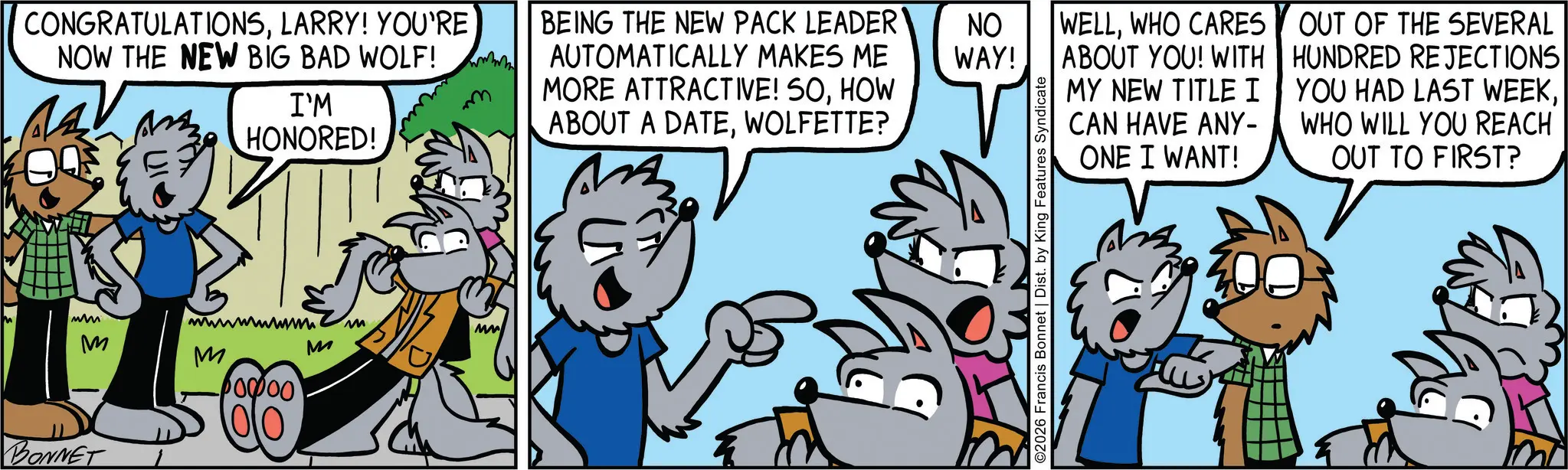 Comic book OCR: CONGRATULATIONSLARRY! YOU'RE NOW THE NEW BIG BAD WOLF! www I'M HONORED! BEING THE NEW PACK LEADER AUTOMATICALLY MAKES ME MORE ATTRACTIVE! SOHOW ABOUT A DATEWOLFETTE? ww M BONNET wwwwwwww M MW M M 10000 NO WAY! WELLWHO CARES ABOUT YOU! WITH MY NEW TITLE I ©2026 Francis Bonnet | Dist. by King Features Syndicate CAN HAVE ANY- ONE I WANT! OUT OF THE SEVERAL HUNDRED REJECTIONS YOU HAD LAST WEEKWHO WILL YOU REACH OUT TO FIRST? CONGRATULATIONSLARRY ! YOU'RE NOW THE NEW BIG BAD WOLF ! www I'M HONORED ! BEING THE NEW PACK LEADER AUTOMATICALLY MAKES ME MORE ATTRACTIVE ! SOHOW ABOUT A DATEWOLFETTE ? ww M BONNET wwwwwwww M MW M M 10000 NO WAY ! WELLWHO CARES ABOUT YOU ! WITH MY NEW TITLE I © 2026 Francis Bonnet | Dist . by King Features Syndicate CAN HAVE ANY- ONE I WANT ! OUT OF THE SEVERAL HUNDRED REJECTIONS YOU HAD LAST WEEKWHO WILL YOU REACH OUT TO FIRST ?