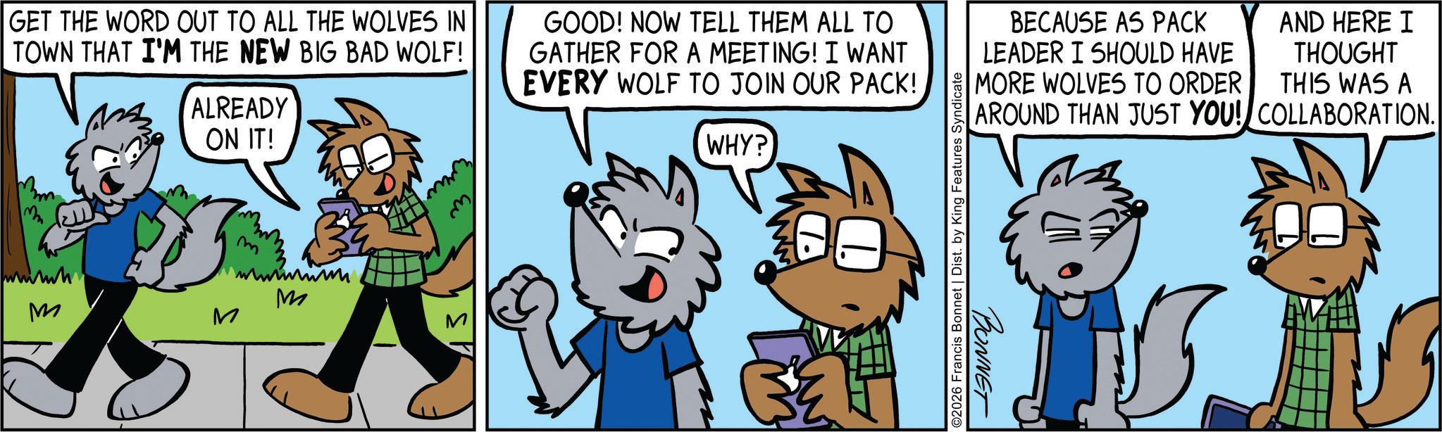 Comic book OCR: GET THE WORD OUT TO ALL THE WOLVES IN TOWN THAT I'M THE NEW BIG BAD WOLF! wwwh M ALREADY ON IT! 3 m M M GOOD! NOW TELL THEM ALL TO GATHER FOR A MEETING! I WANT EVERY WOLF TO JOIN OUR PACK! WHY? www ©2026 Francis Bonnet | Dist. by King Features Syndicate BECAUSE AS PACK LEADER I SHOULD HAVE MORE WOLVES TO ORDER AND HERE I THOUGHT THIS WAS A AROUND THAN JUST YOU! COLLABORATION. BONNET GET THE WORD OUT TO ALL THE WOLVES IN TOWN THAT I'M THE NEW BIG BAD WOLF ! wwwh M ALREADY ON IT ! 3 m M M GOOD ! NOW TELL THEM ALL TO GATHER FOR A MEETING ! I WANT EVERY WOLF TO JOIN OUR PACK ! WHY ? www © 2026 Francis Bonnet | Dist . by King Features Syndicate BECAUSE AS PACK LEADER I SHOULD HAVE MORE WOLVES TO ORDER AND HERE I THOUGHT THIS WAS A AROUND THAN JUST YOU ! COLLABORATION . BONNET
