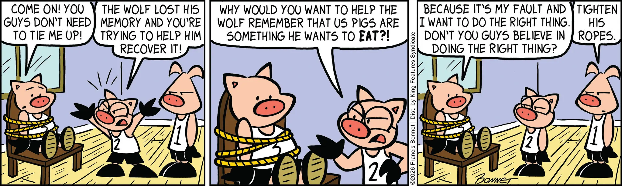 Domestic pig OCR: COME ON! YOU GUYS DON'T NEED TO TIE ME UP! THE WOLF LOST HIS MEMORY AND YOU'RE TRYING TO HELP HIM RECOVER IT! WHY WOULD YOU WANT TO HELP THE WOLF REMEMBER THAT US PIGS ARE SOMETHING HE WANTS TO EAT?! BECAUSE IT'S MY FAULT AND TIGHTEN I WANT TO DO THE RIGHT THING. HIS DON'T YOU GUYS BELIEVE IN ROPES.DOING THE RIGHT THING? 20 O2026 Francis Bonnet | Dist. by King Features Syndicate ?? ?? ? BONNET COME ON ! YOU GUYS DON'T NEED TO TIE ME UP ! THE WOLF LOST HIS MEMORY AND YOU'RE TRYING TO HELP HIM RECOVER IT ! WHY WOULD YOU WANT TO HELP THE WOLF REMEMBER THAT US PIGS ARE SOMETHING HE WANTS TO EAT ?! BECAUSE IT'S MY FAULT AND TIGHTEN I WANT TO DO THE RIGHT THING . HIS DON'T YOU GUYS BELIEVE IN ROPES .DOING THE RIGHT THING ? 20 O2026 Francis Bonnet | Dist . by King Features Syndicate ?? ? ? ? BONNET