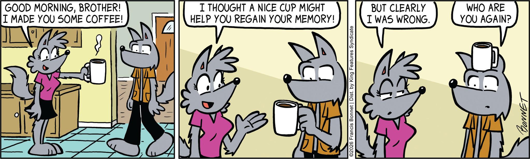 Comic book OCR: GOOD MORNINGBROTHER! I MADE YOU SOME COFFEE! I THOUGHT A NICE CUP MIGHT HELP YOU REGAIN YOUR MEMORY! ©2026 Francis Bonnet | Dist. by King Features Syndicate BUT CLEARLY I WAS WRONG. WHO ARE YOU AGAIN? D BONNET GOOD MORNINGBROTHER ! I MADE YOU SOME COFFEE ! I THOUGHT A NICE CUP MIGHT HELP YOU REGAIN YOUR MEMORY ! © 2026 Francis Bonnet | Dist . by King Features Syndicate BUT CLEARLY I WAS WRONG . WHO ARE YOU AGAIN ? D BONNET