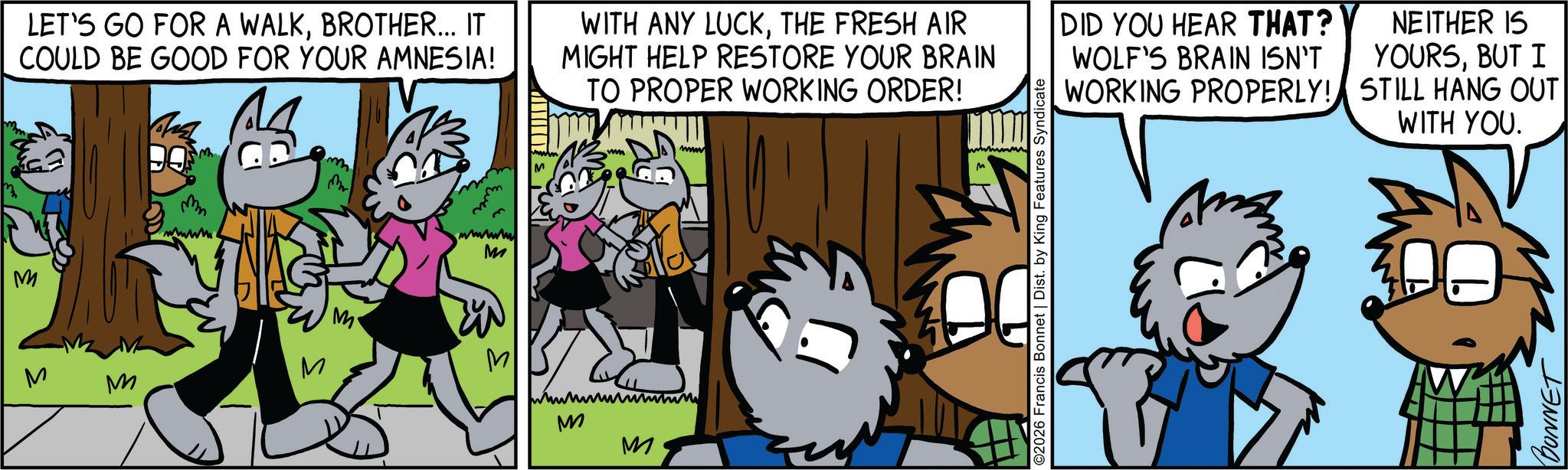 Comic book OCR: M LET'S GO FOR A WALKBROTHER... IT COULD BE GOOD FOR YOUR AMNESIA! m Ever m wwww M M M M M M M WITH ANY LUCKTHE FRESH AIR MIGHT HELP RESTORE YOUR BRAIN TO PROPER WORKING ORDER! DID YOU HEAR THAT? WOLF'S BRAIN ISN'T PROPERLY! WORKING NEITHER IS YOURSBUT I STILL HANG OUT M www ©2026 Francis Bonnet | Dist. by King Features Syndicate WITH YOU. BONNET M LET'S GO FOR A WALKBROTHER ... IT COULD BE GOOD FOR YOUR AMNESIA ! m Ever m wwww M M M M M M M WITH ANY LUCKTHE FRESH AIR MIGHT HELP RESTORE YOUR BRAIN TO PROPER WORKING ORDER ! DID YOU HEAR THAT ? WOLF'S BRAIN ISN'T PROPERLY ! WORKING NEITHER IS YOURSBUT I STILL HANG OUT M www © 2026 Francis Bonnet | Dist . by King Features Syndicate WITH YOU . BONNET