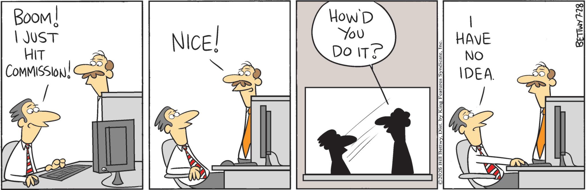 Fiction OCR: BOOM! I JUST HIT COMMISSION! NICE! HOW'D You DO IT? ©2026 Bill BettwyInc. 1 HAVE No IDEA. BETTWY7-28 BOOM ! I JUST HIT COMMISSION ! NICE ! HOW'D You DO IT ? © 2026 Bill BettwyDist . by King Features SyndicateInc. 1 HAVE No IDEA . BETTWY7-28
