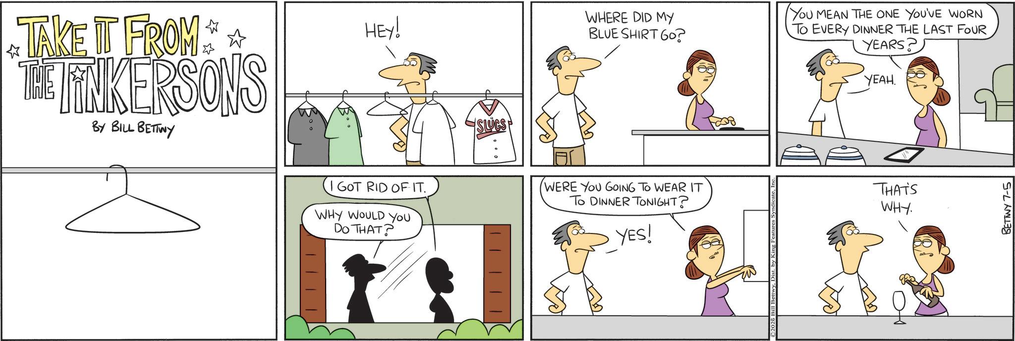Pleased OCR: HEY! ? TAKE IT FROM THE LINKERSONS BY BILL BETTWY I GOT RID OF IT. WHY WOULD YOU DO THAT? SLUGS WHERE DID MY BLUE SHIRT 60? YOU MEAN THE ONE YOU'VE WORN TO EVERY DINNER THE LAST FOUR YEARS? YEAH. WERE YOU GOING TO WEAR IT To DINNER TONIGHT? THAT'S WHY. YES! BETTWY 7-5 HEY ! ? TAKE IT FROM THE LINKERSONS BY BILL BETTWY I GOT RID OF IT . WHY WOULD YOU DO THAT ? SLUGS WHERE DID MY BLUE SHIRT 60 ? YOU MEAN THE ONE YOU'VE WORN TO EVERY DINNER THE LAST FOUR YEARS ? YEAH . WERE YOU GOING TO WEAR IT To DINNER TONIGHT ? THAT'S WHY . YES ! BETTWY 7-5