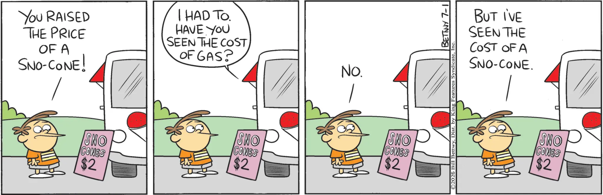 Pleased OCR: You RAISED THE PRICE OF A SNO-CONE! I HAD TO. HAVE YOU SEEN THE COST OF GAS? SNO CONES $2 NO. SNO CONES SNO $2 CONES $2 ©2026 Bill BettwyDist. by King Features Syndica BUT I'VE SEEN THE COST OF A SNO-CONE. SNO CONES $2 You RAISED THE PRICE OF A SNO - CONE ! I HAD TO . HAVE YOU SEEN THE COST OF GAS ? SNO CONES $ 2 NO . SNO CONES SNO $ 2 CONES $ 2 © 2026 Bill BettwyDist . by King Features Syndica BUT I'VE SEEN THE COST OF A SNO - CONE . SNO CONES $ 2
