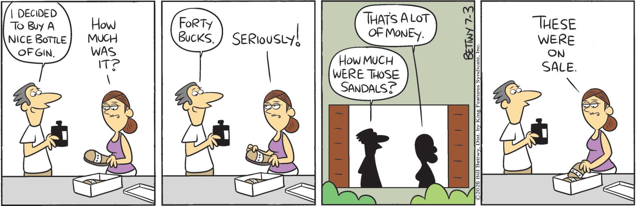 Comic book OCR: I DECIDED To Buy A NICE BOTTLE OFGIN. BUCKS. SERIOUSLY! How MUCH WAS IT? FORTY THAT'S A LOT OF MONEY. HOW MUCH WERE THOSE SANDALS? BETTWY 7-3 ©2025 Bill BettwyIn THESE WERE ON SALE. I DECIDED To Buy A NICE BOTTLE OFGIN . BUCKS . SERIOUSLY ! How MUCH WAS IT ? FORTY THAT'S A LOT OF MONEY . HOW MUCH WERE THOSE SANDALS ? BETTWY 7-3 © 2025 Bill BettwyDist . by King Features SyndicateIn THESE WERE ON SALE .