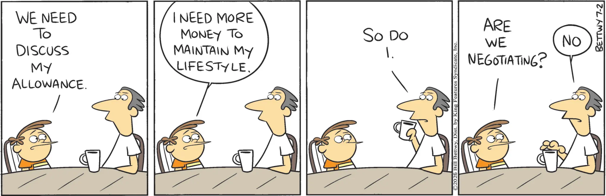 Comics OCR: WE NEED To DISCUSS MY ALLOWANCE. I NEED MORE MONEY TO So Do MAINTAIN MY LIFESTYLE. 1. ©2026 Bill BettwyIn ARE WE NEGOTIATING? ON BETTWY 7-2 WE NEED To DISCUSS MY ALLOWANCE . I NEED MORE MONEY TO So Do MAINTAIN MY LIFESTYLE . 1 . © 2026 Bill BettwyDist . by King Features SyndicateIn ARE WE NEGOTIATING ? ON BETTWY 7-2