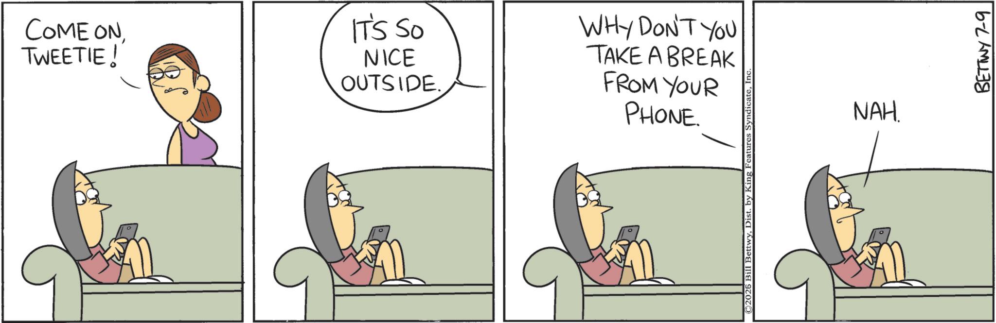 Comic book OCR: COME ONIT'S SO TWEETIE ! NICE OUTSIDE. WHY DON'T YOU TAKE A BREAK FROM YOUR PHONE. ©2026 Bill BettwyIn NAH. BETTWY 7-9 COME ONIT'S SO TWEETIE ! NICE OUTSIDE . WHY DON'T YOU TAKE A BREAK FROM YOUR PHONE . © 2026 Bill BettwyDist . by King Features SyndicateIn NAH . BETTWY 7-9