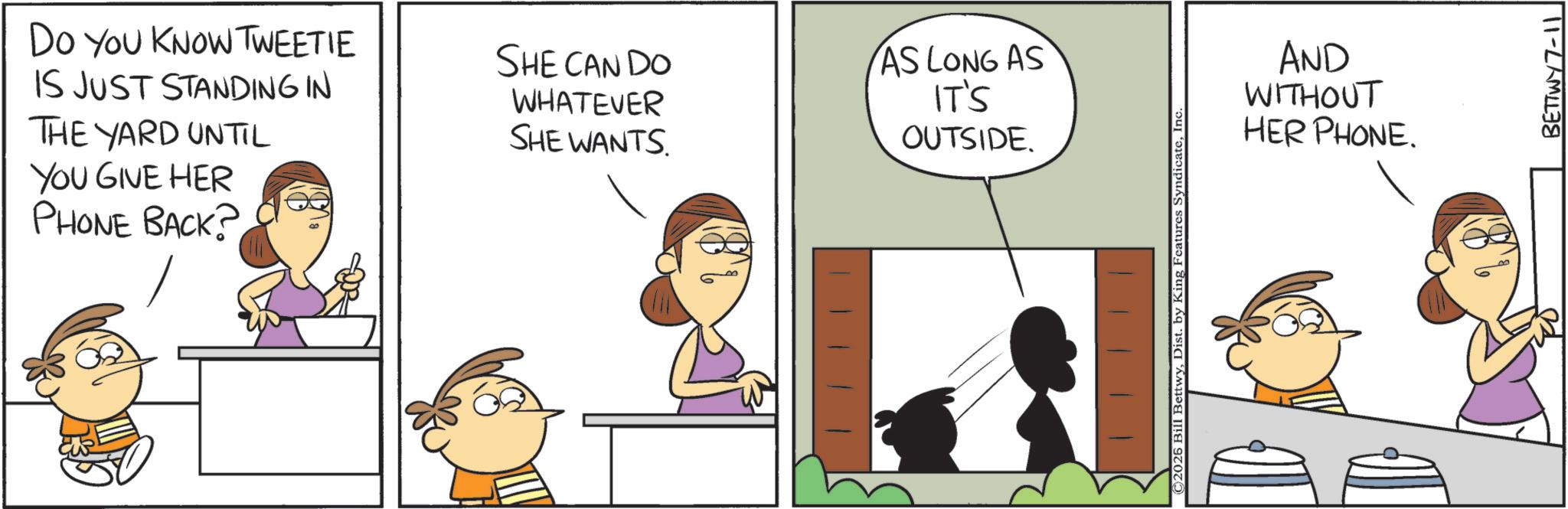 Pleased OCR: DO YOU KNOW TWEETIE IS JUST STANDING IN THE YARD UNTIL YOU GIVE HER PHONE BACK? SHE CAN DO WHATEVER SHE WANTS. AS LONG AS IT'S OUTSIDE. © 2026 Bill BettwyInc AND WITHOUT HER PHONE. BETTWY7-11 DO YOU KNOW TWEETIE IS JUST STANDING IN THE YARD UNTIL YOU GIVE HER PHONE BACK ? SHE CAN DO WHATEVER SHE WANTS . AS LONG AS IT'S OUTSIDE . © 2026 Bill BettwyDist . by King Features SyndicateInc AND WITHOUT HER PHONE . BETTWY7-11