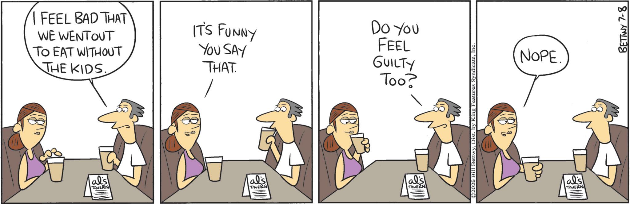 Animation OCR: I FEEL BAD THAT WE WENTOUT TO EAT WITHOUT THE KIDS. IT'S FUNNY YOU SAY THAT. Do You FEEL GUILTY Too? als al's als TAVERN TAVERN TAVERN ©2026 Bill BettwyInc. NOPE. al's TAVERN BETTWY 7-8 I FEEL BAD THAT WE WENTOUT TO EAT WITHOUT THE KIDS . IT'S FUNNY YOU SAY THAT . Do You FEEL GUILTY Too ? als al's als TAVERN TAVERN TAVERN © 2026 Bill BettwyDist . by King Features SyndicateInc. NOPE . al's TAVERN BETTWY 7-8