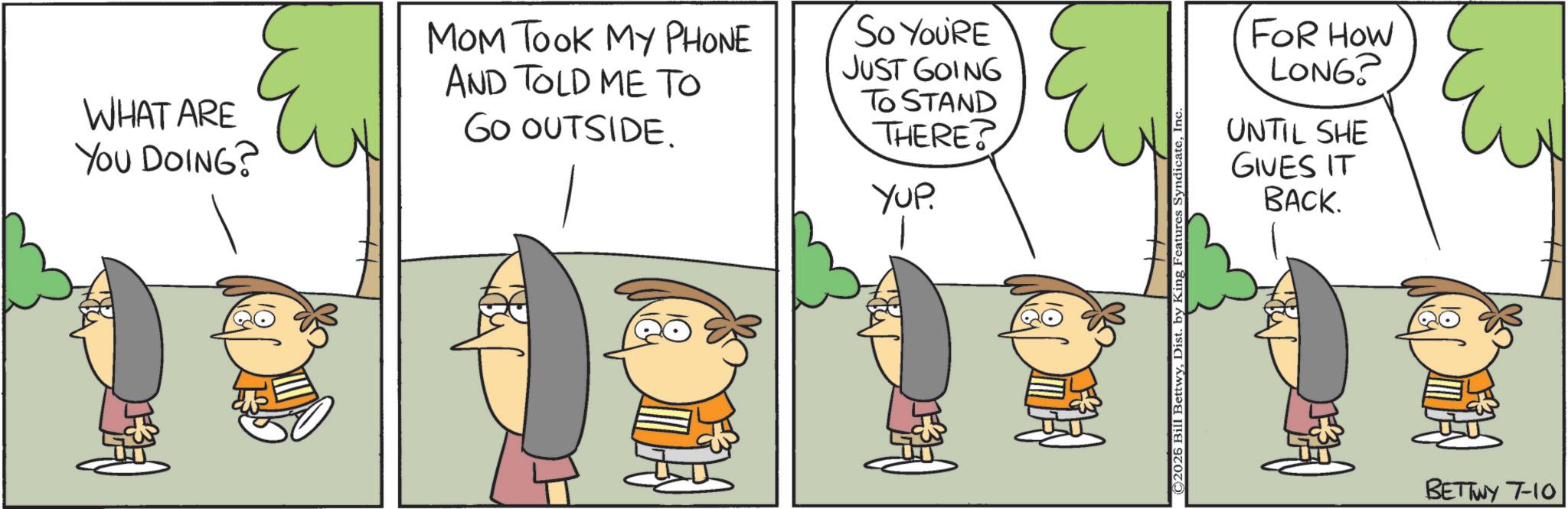 Happiness OCR: WHAT ARE YOU DOING? MOM TOOK MY PHONE AND TOLD ME TO SO YOU'RE JUST GOING GO OUTSIDE. ? TO STAND THERE? YUP. ©2026 Bill BettwyInc FOR HOW LONG? UNTIL SHE GIVES IT BACK. BETTWY 7-10 WHAT ARE YOU DOING ? MOM TOOK MY PHONE AND TOLD ME TO SO YOU'RE JUST GOING GO OUTSIDE . ? TO STAND THERE ? YUP . © 2026 Bill BettwyDist . by King Features SyndicateInc FOR HOW LONG ? UNTIL SHE GIVES IT BACK . BETTWY 7-10