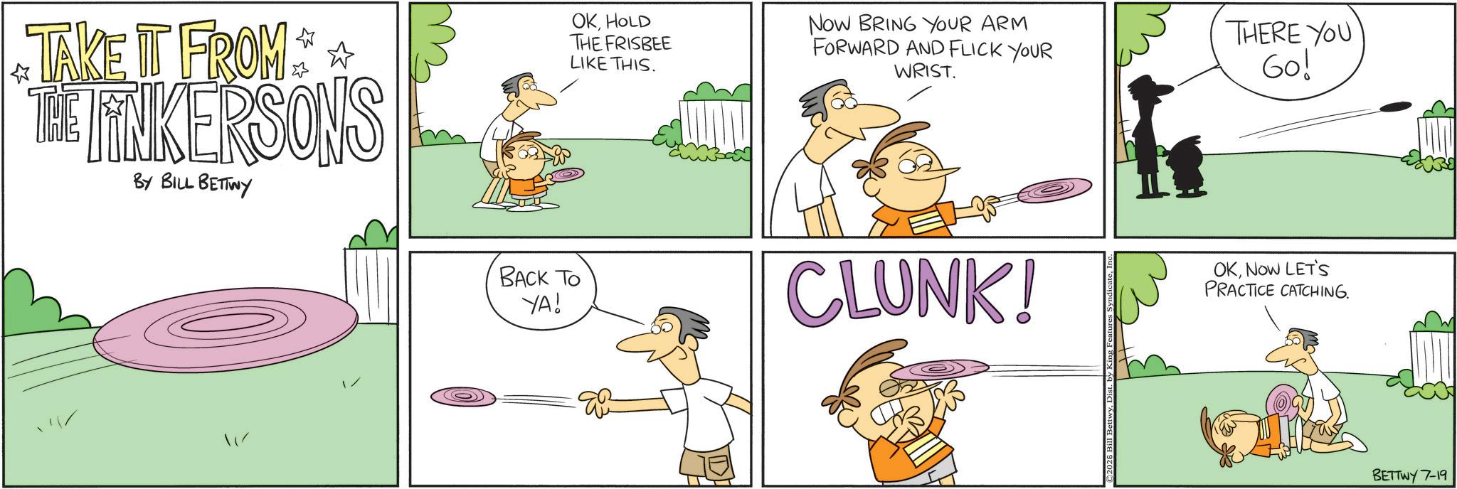 Graphics OCR: TAKE IT FROM * * THE LINKERSONS BY BILL BETTWY OKHOLD THE FRISBEE LIKE THIS. NOW BRING YOUR ARM FORWARD AND FLICK YOUR WRIST. THERE YOU Go! BACK TO YA! CLUNK! OKNOW LET'S PRACTICE CATCHING. BETTWY 7-19 TAKE IT FROM * * THE LINKERSONS BY BILL BETTWY OKHOLD THE FRISBEE LIKE THIS . NOW BRING YOUR ARM FORWARD AND FLICK YOUR WRIST . THERE YOU Go ! BACK TO YA ! CLUNK ! OKNOW LET'S PRACTICE CATCHING . BETTWY 7-19