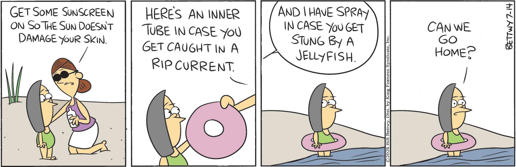 Fiction OCR: GET SOME SUNSCREEN ON SO THE SUN DOESN'T DAMAGE YOUR SKIN. HERE'S AN INNER TUBE IN CASE YOU GET CAUGHT IN A RIP CURRENT. AND I HAVE SPRAY IN CASE YOU GET STUNG BY A JELLYFISH. ©2026 Bill BettwyIn CAN WE 60 HOME? BETTWY 7-14 GET SOME SUNSCREEN ON SO THE SUN DOESN'T DAMAGE YOUR SKIN . HERE'S AN INNER TUBE IN CASE YOU GET CAUGHT IN A RIP CURRENT . AND I HAVE SPRAY IN CASE YOU GET STUNG BY A JELLYFISH . © 2026 Bill BettwyDist . by King Features SyndicateIn CAN WE 60 HOME ? BETTWY 7-14