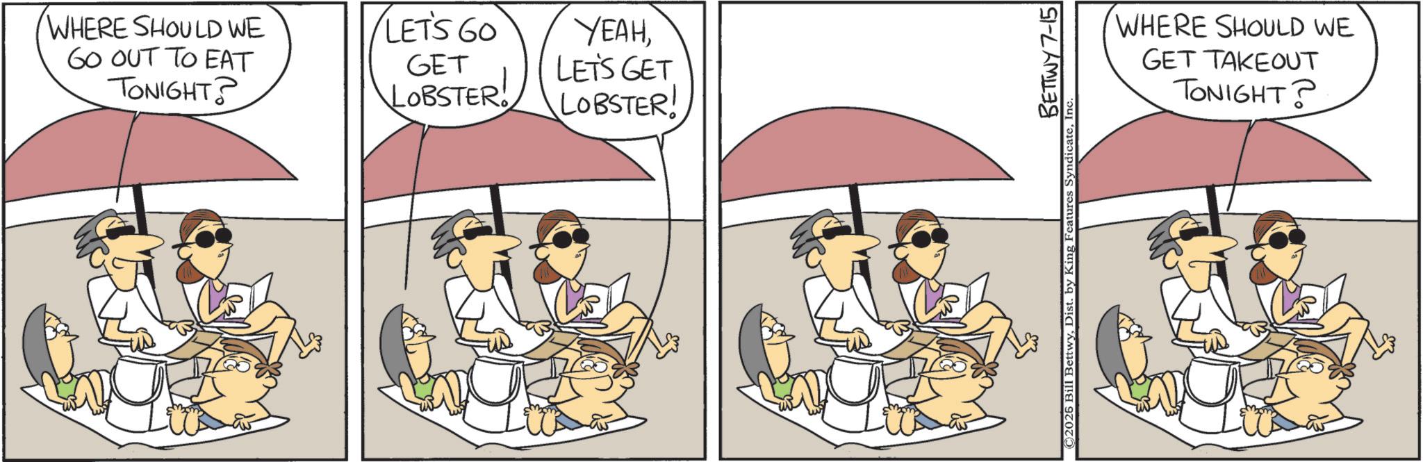 Animated cartoon OCR: WHERE SHOULD WE GO OUT TO EAT TONIGHT? LET'S GO GET LOBSTER! YEAHLET'S GET LOBSTER! BETTWY 7-15 © 2025 Bill BettwyIn WHERE SHOULD WE GET TAKEOUT TONIGHT? WHERE SHOULD WE GO OUT TO EAT TONIGHT ? LET'S GO GET LOBSTER ! YEAHLET'S GET LOBSTER ! BETTWY 7-15 © 2025 Bill BettwyDist . by King Features SyndicateIn WHERE SHOULD WE GET TAKEOUT TONIGHT ?