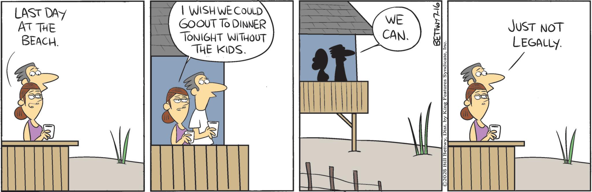 Animated cartoon OCR: LAST DAY AT THE BEACH. I WISH WE COULD GOOUT TO DINNER TONIGHT WITHOUT THE KIDS. WE CAN. BETTWY7-16 © 2026 Bill BettwyInc. JUST NOT LEGALLY. LAST DAY AT THE BEACH . I WISH WE COULD GOOUT TO DINNER TONIGHT WITHOUT THE KIDS . WE CAN . BETTWY7-16 © 2026 Bill BettwyDist . by King Features SyndicateInc. JUST NOT LEGALLY .