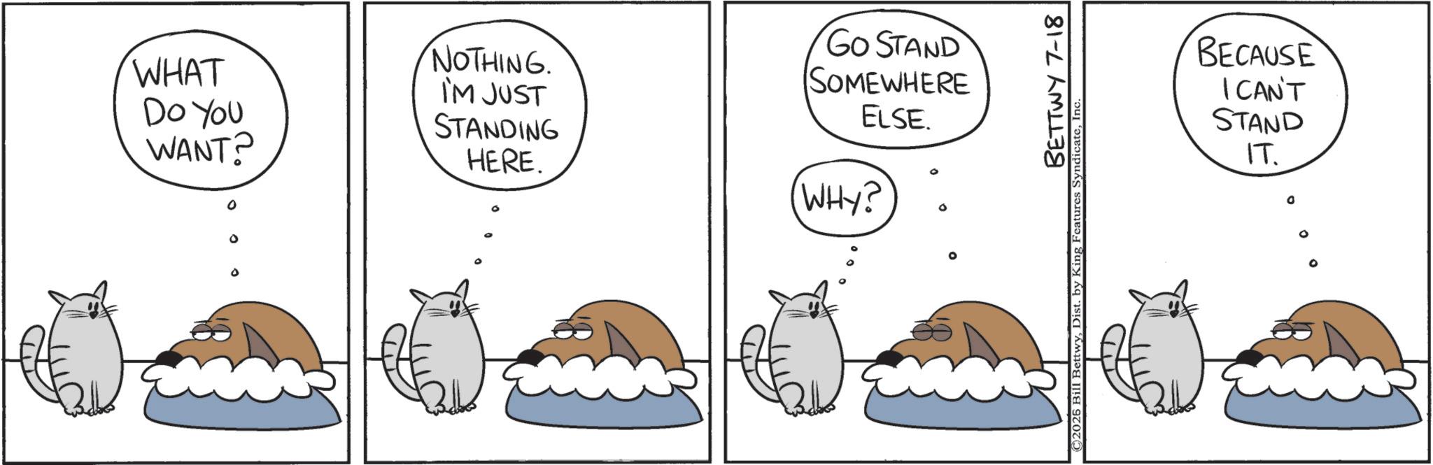 Animated cartoon OCR: 0 0 WHAT DO YOU WANT? NOTHING. I'M JUST STANDING HERE. GO STAND SOMEWHERE ELSE D (WHY? ° BETTWY 7-18 ©2025 Bill BettwyInc. BECAUSE I CAN'T STAND IT. D 0 0 WHAT DO YOU WANT ? NOTHING . I'M JUST STANDING HERE . GO STAND SOMEWHERE ELSE D ( WHY ? ° BETTWY 7-18 © 2025 Bill BettwyDist . by King Features SyndicateInc. BECAUSE I CAN'T STAND IT . D