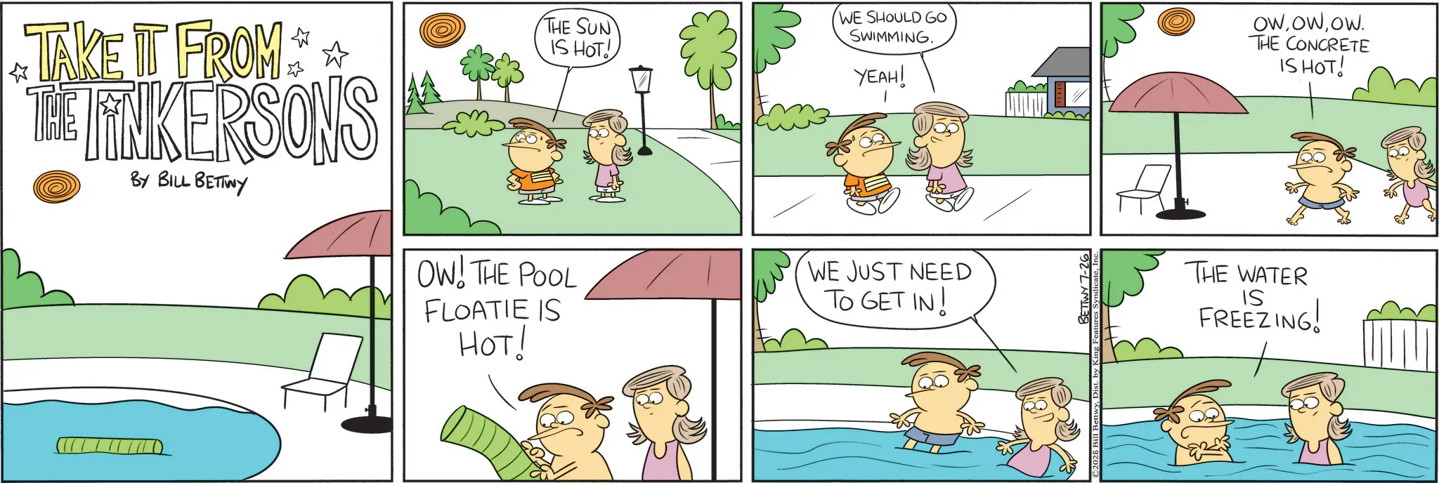 Pleased OCR: TAKE IT FROM ** THE TINKERSONS BY BILL BETTWY THE SUN IS HOT! WE SHOULD GO SWIMMING. OW! THE POOL FLOATIE IS HOT! YEAH! WE JUST NEED TO GET IN! ©2026 Bill Be BETTWY 7-26 OWOW. THE CONCRETE IS HOT! THE WATER IS FREEZING! TAKE IT FROM ** THE TINKERSONS BY BILL BETTWY THE SUN IS HOT ! WE SHOULD GO SWIMMING . OW ! THE POOL FLOATIE IS HOT ! YEAH ! WE JUST NEED TO GET IN ! © 2026 Bill Be BETTWY 7-26 OWOW . THE CONCRETE IS HOT ! THE WATER IS FREEZING !