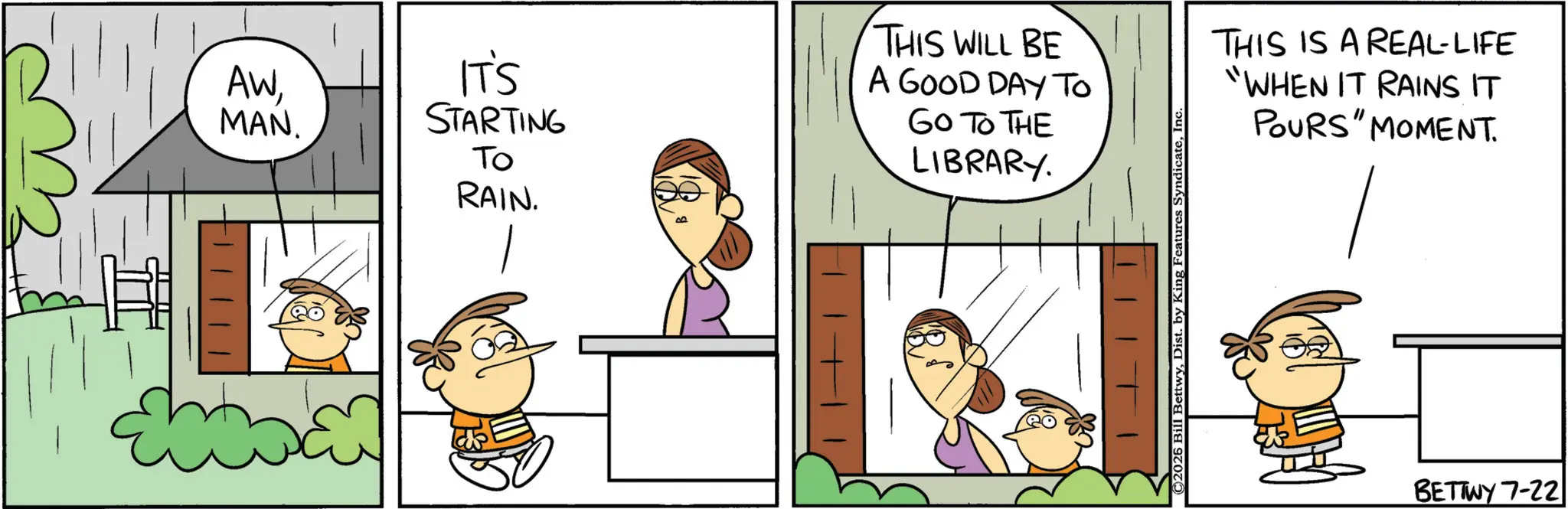 Animated cartoon OCR: AWMAN. IT'S STARTING To RAIN. B THIS WILL BE A GOOD DAY TO GO TO THE LIBRARY. ©2026 Bill BettwyIn THIS IS A REAL-LIFE "WHEN IT RAINS IT POURS" MOMENT. BETTWY 7-22 AWMAN . IT'S STARTING To RAIN . B THIS WILL BE A GOOD DAY TO GO TO THE LIBRARY . © 2026 Bill BettwyDist . by King Features SyndicateIn THIS IS A REAL - LIFE " WHEN IT RAINS IT POURS " MOMENT . BETTWY 7-22