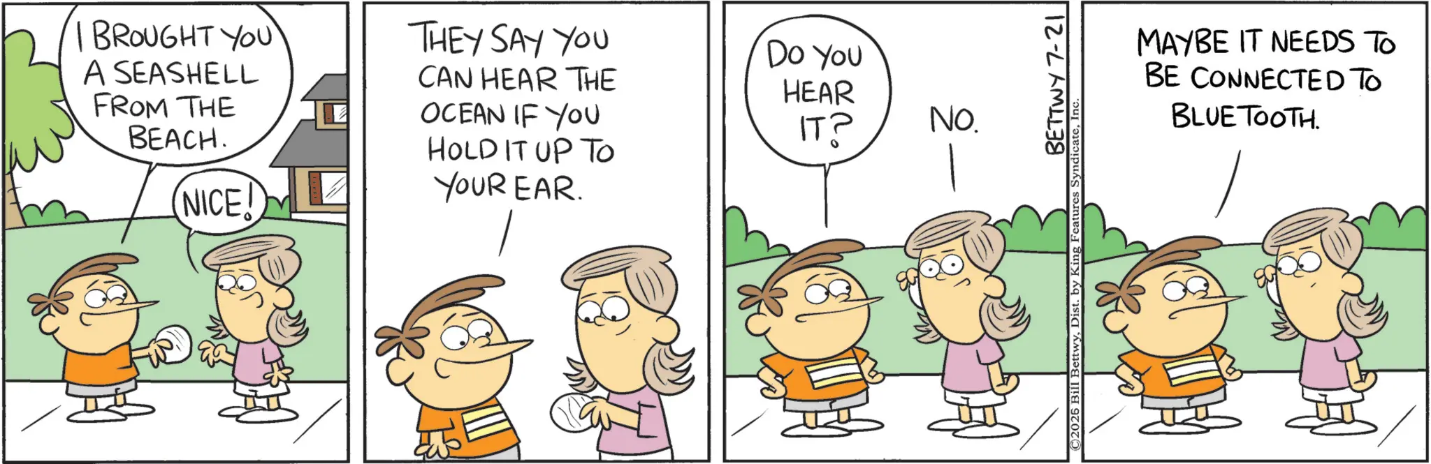 Animation OCR: BROUGHT YOU A SEASHELL FROM THE BEACH. NICE! THEY SAY YOU CAN HEAR THE OCEAN IF YOU DO YOU HEAR IT? HOLD IT UP TO YOUR EAR. FOL ?? No. BETTWY 7-21 ©2026 Bill BettwyIn MAYBE IT NEEDS TO BE CONNECTED TO BLUETOOTH. BROUGHT YOU A SEASHELL FROM THE BEACH . NICE ! THEY SAY YOU CAN HEAR THE OCEAN IF YOU DO YOU HEAR IT ? HOLD IT UP TO YOUR EAR . FOL ?? No. BETTWY 7-21 © 2026 Bill BettwyDist . by King Features SyndicateIn MAYBE IT NEEDS TO BE CONNECTED TO BLUETOOTH .