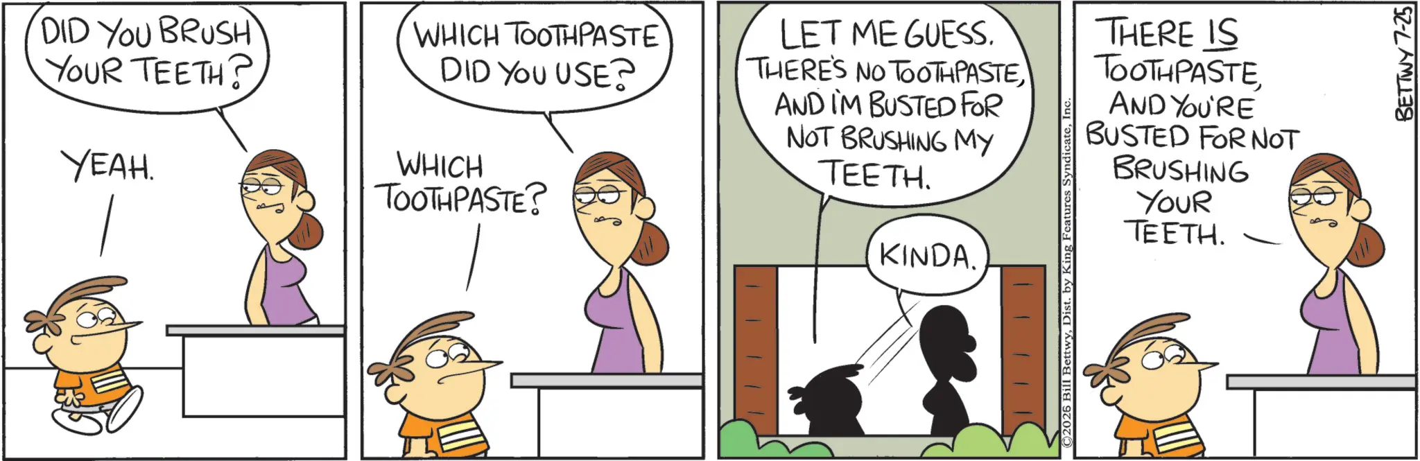 Animation OCR: DID YOU BRUSH YOUR TEETH? YEAH. WHICH TOOTHPASTE DID YOU USE? WHICH TOOTHPASTE? LET ME GUESS. THERE'S NO TOOTHPASTEAND I'M BUSTED FOR NOT BRUSHING MY TEETH. KINDA. THERE IS TOOTHPASTE AND YOU'RE BUSTED FOR NOT BRUSHING YOUR TEETH. ©2026 Bill BettwyDist. by King Features Syndica BETTWY 7-25 DID YOU BRUSH YOUR TEETH ? YEAH . WHICH TOOTHPASTE DID YOU USE ? WHICH TOOTHPASTE ? LET ME GUESS . THERE'S NO TOOTHPASTEAND I'M BUSTED FOR NOT BRUSHING MY TEETH . KINDA . THERE IS TOOTHPASTE AND YOU'RE BUSTED FOR NOT BRUSHING YOUR TEETH . © 2026 Bill BettwyDist . by King Features Syndica BETTWY 7-25