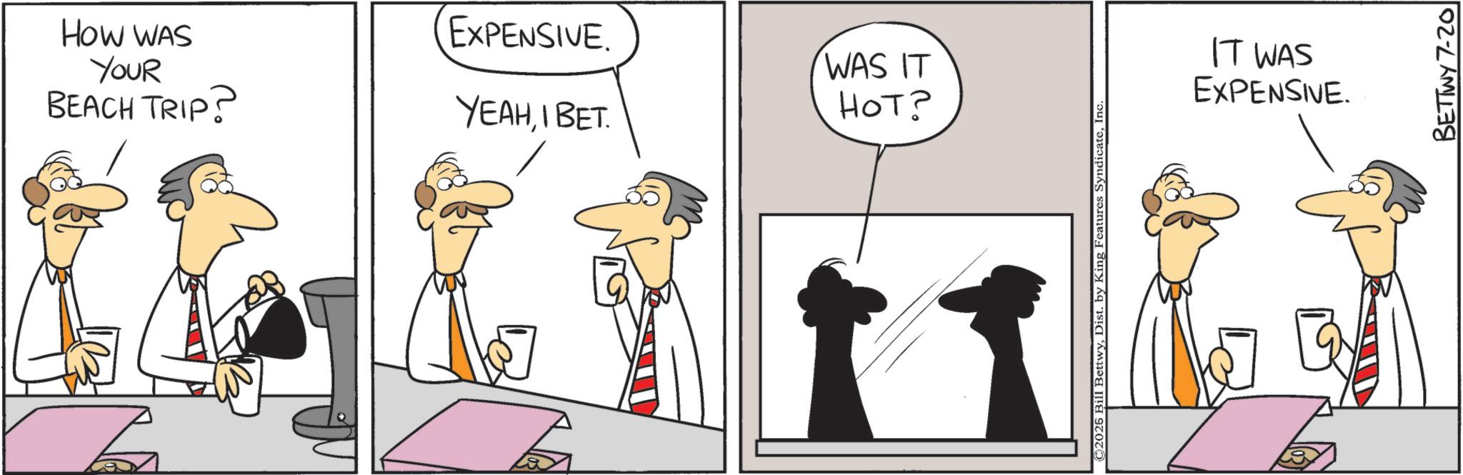 Comics OCR: HOW WAS YOUR BEACH TRIP? EXPENSIVE. WAS IT YEAHIBET. ???? ©2026 Bill BettwyInc. IT WAS EXPENSIVE. BETTWY 7-20 HOW WAS YOUR BEACH TRIP ? EXPENSIVE . WAS IT YEAHIBET . ??? ? © 2026 Bill BettwyDist . by King Features SyndicateInc. IT WAS EXPENSIVE . BETTWY 7-20