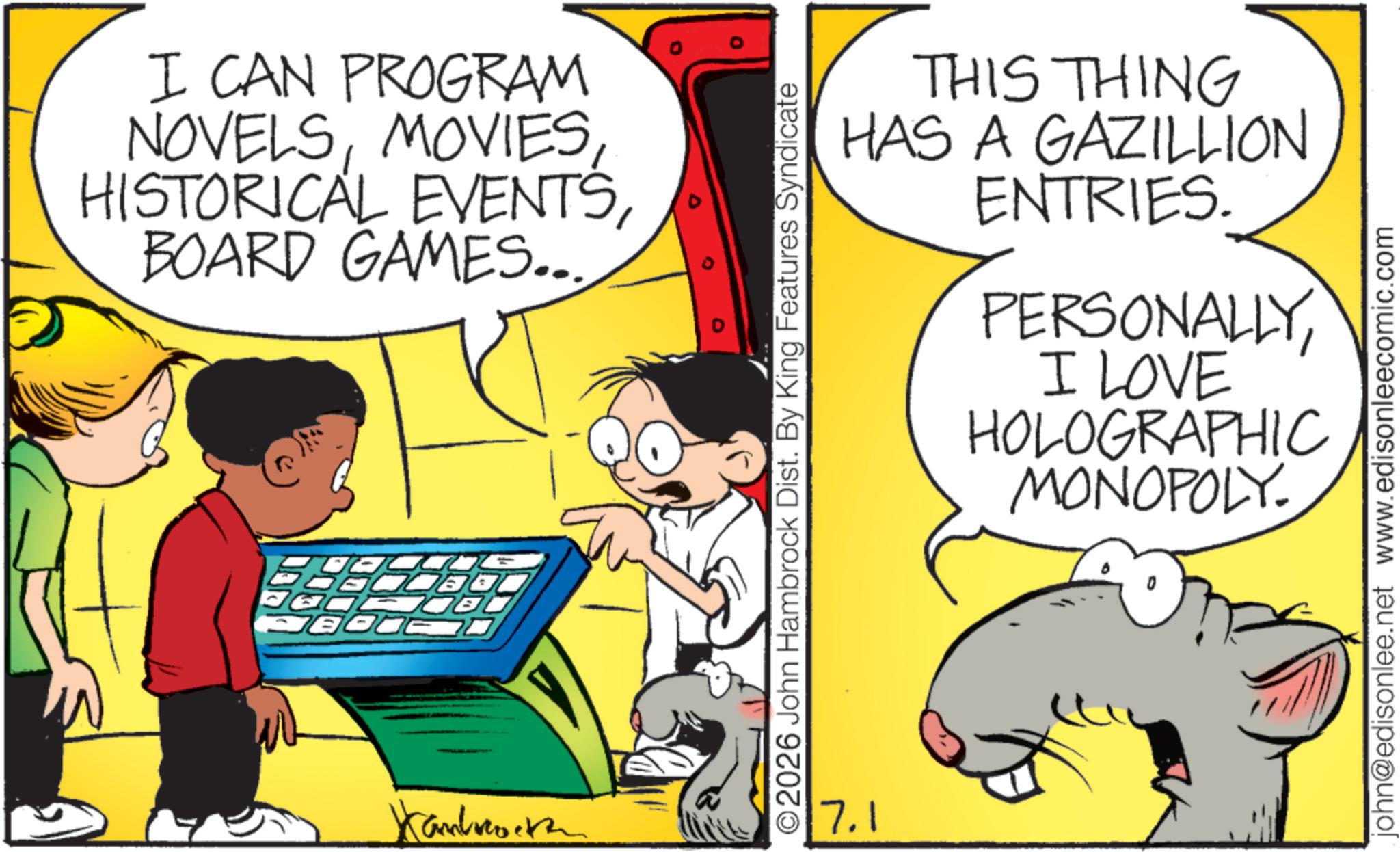 Comic book OCR: I CAN PROGRAM NOVELSBOARD GAMES... DOBC Kambo 0 THIS THING HAS A GAZILLION ENTRIES. PERSONALLYI LOVE HOLOGRAPHIC MONOPOLY. ©2026 John Hambrock Dist. By King Features Syndicate 7.1 john@edisonlee.net www.edisonleecomic.com I CAN PROGRAM NOVELSHISTORICAL EVENTSBOARD GAMES ... DOBC Kambo 0 THIS THING HAS A GAZILLION ENTRIES . PERSONALLYI LOVE HOLOGRAPHIC MONOPOLY . © 2026 John Hambrock Dist . By King Features Syndicate 7.1 john@edisonlee.net www.edisonleecomic.com