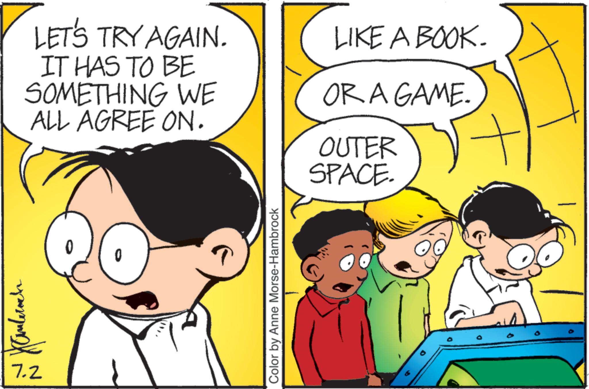 Fictional character OCR: LET'S TRY AGAIN. IT HAS TO BE SOMETHING WE ALL AGREE ON. ???????? 7.2 0 Color by Anne Morse-Hambrock LIKE A BOOK. OR A GAME. OUTER SPACE. a LET'S TRY AGAIN . IT HAS TO BE SOMETHING WE ALL AGREE ON . ???????? 7.2 0 Color by Anne Morse - Hambrock LIKE A BOOK . OR A GAME . OUTER SPACE . a