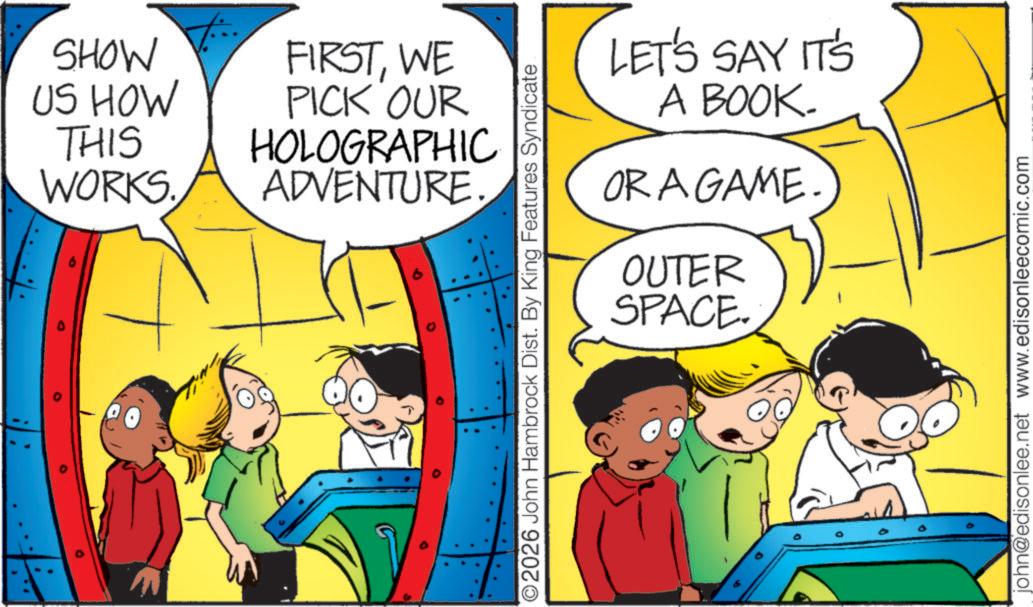Pleased OCR: SHOW US HOW THIS WORKS FIRSTWE PICK OUR HOLOGRAPHIC ADVENTURE. O 9 O2026 John Hambrock Dist. By King Features Syndicate LET'S SAY IT'S A BOOK. OR A GAME OUTER SPACE. john@edisonlee.net www.edisonleecomic.com SHOW US HOW THIS WORKS FIRSTWE PICK OUR HOLOGRAPHIC ADVENTURE . O 9 O2026 John Hambrock Dist . By King Features Syndicate LET'S SAY IT'S A BOOK . OR A GAME OUTER SPACE . john@edisonlee.net www.edisonleecomic.com
