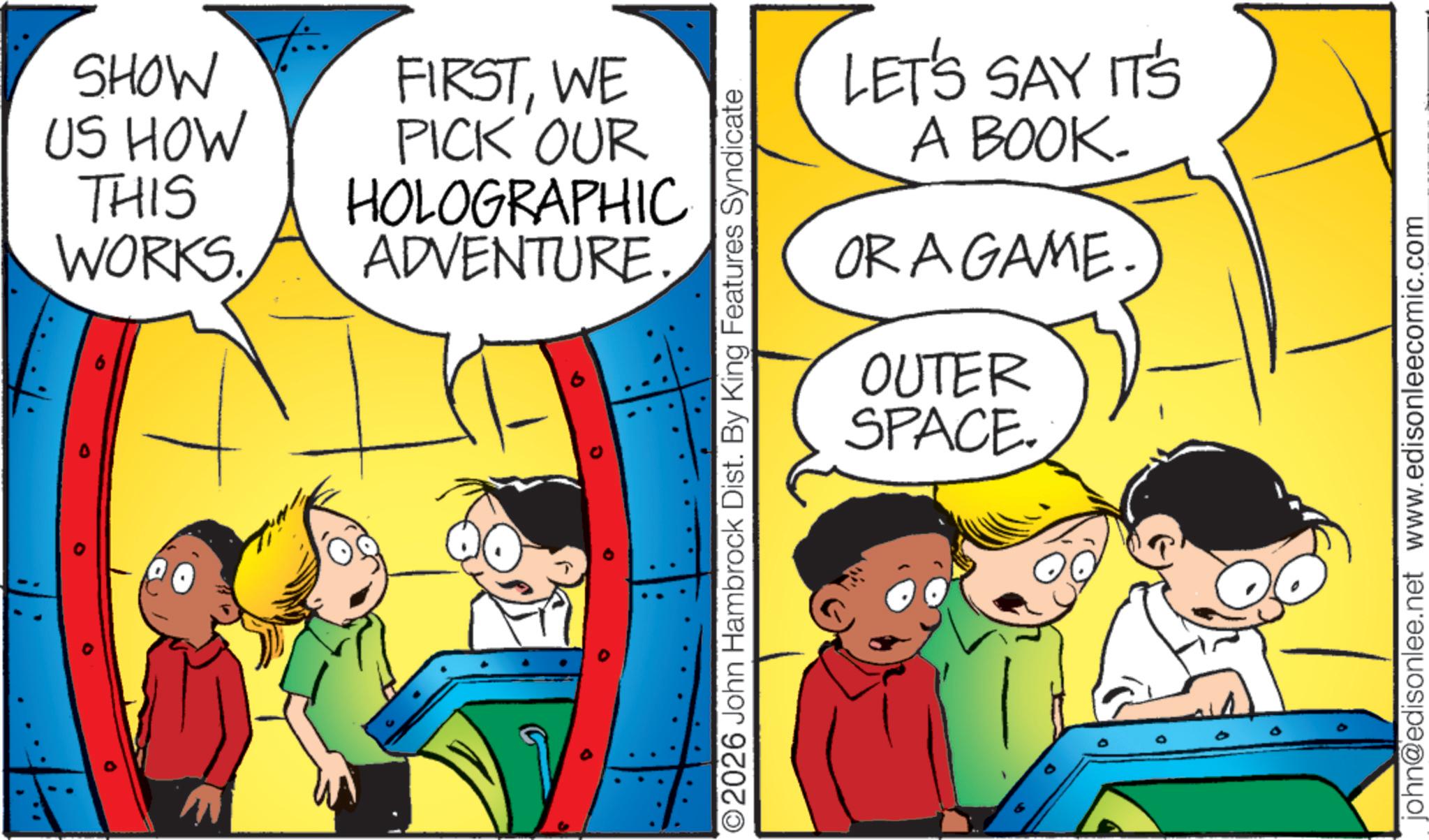 Pleased OCR: SHOW US HOW THIS WORKS FIRSTWE PICK OUR HOLOGRAPHIC ADVENTURE. O 9 O2026 John Hambrock Dist. By King Features Syndicate LET'S SAY IT'S A BOOK. OR A GAME OUTER SPACE. john@edisonlee.net www.edisonleecomic.com SHOW US HOW THIS WORKS FIRSTWE PICK OUR HOLOGRAPHIC ADVENTURE . O 9 O2026 John Hambrock Dist . By King Features Syndicate LET'S SAY IT'S A BOOK . OR A GAME OUTER SPACE . john@edisonlee.net www.edisonleecomic.com